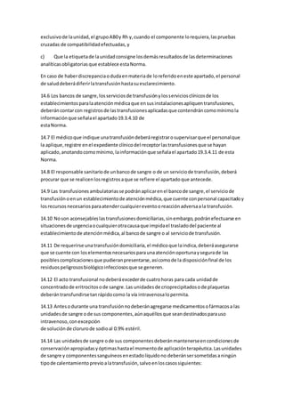 exclusivode launidad,el grupoAB0y Rh y,cuando el componente lorequiera,laspruebas
cruzadas de compatibilidadefectuadas,y
c) Que la etiquetade launidadconsigne losdemásresultadosde lasdeterminaciones
analíticasobligatoriasque establece estaNorma.
En caso de haberdiscrepanciaodudaenmateriade loreferidoeneste apartado,el personal
de saluddeberádiferirlatransfusiónhastasuesclarecimiento.
14.6 Los bancos de sangre,losserviciosde transfusiónylosserviciosclínicosde los
establecimientosparalaatenciónmédicaque ensusinstalacionesapliquentransfusiones,
deberáncontarcon registrosde lastransfusionesaplicadasque contendráncomomínimola
informaciónque señalael apartado19.3.4.10 de
estaNorma.
14.7 El médicoque indique unatransfusióndeberáregistrarosupervisarque el personalque
la aplique,registre enel expediente clínicodel receptorlastransfusionesque se hayan
aplicado,anotandocomomínimo,lainformaciónque señalael apartado19.3.4.11 de esta
Norma.
14.8 El responsable sanitariode unbancode sangre o de un serviciode transfusión,deberá
procurar que se realicenlosregistrosaque se refiere el apartadoque antecede.
14.9 Las transfusionesambulatoriasse podránaplicarenel bancode sangre,el serviciode
transfusiónoenun establecimientode atenciónmédica,que cuente conpersonal capacitadoy
losrecursosnecesariosparaatendercualquiereventooreacciónadversaala transfusión.
14.10 Noson aconsejableslastransfusionesdomiciliarias,sinembargo,podránefectuarse en
situacionesde urgenciaocualquierotracausaque impidael trasladodel paciente al
establecimientode atenciónmédica,al bancode sangre o al serviciode transfusión.
14.11 De requerirse unatransfusióndomiciliaria,el médicoque laindica,deberáasegurarse
que se cuente con loselementosnecesariosparaunaatenciónoportunaysegurade las
posiblescomplicacionesque pudieranpresentarse,asícomode la disposiciónfinal de los
residuospeligrososbiológicoinfecciososque se generen.
14.12 El acto transfusional nodeberáexcederde cuatrohoras para cada unidadde
concentradode eritrocitosode sangre.Las unidadesde crioprecipitadosode plaquetas
deberántransfundirsetanrápidocomo la vía intravenosalopermita.
14.13 Antesodurante una transfusiónnodeberánagregarse medicamentosofármacosa las
unidadesde sangre ode sus componentes,aúnaquéllosque seandestinadosparauso
intravenoso,conexcepción
de soluciónde clorurode sodioal 0.9% estéril.
14.14 Las unidadesde sangre ode sus componentesdeberánmantenerseencondicionesde
conservaciónapropiadasyóptimashastael momentode aplicaciónterapéutica.Lasunidades
de sangre y componentessanguíneosenestadolíquidono deberánsersometidasaningún
tipode calentamientoprevioalatransfusión,salvoenloscasossiguientes:
 