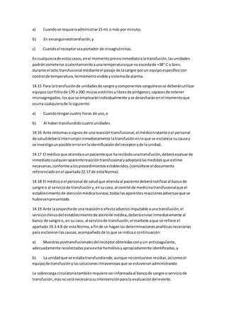 a) Cuandose requieraadministrar15 mL o más por minuto;
b) En exsanguineotransfusión,y
c) Cuandoel receptorseaportador de crioaglutininas.
En cualquierade estoscasos,enel momentoprevioinmediatoalatransfusión,lasunidades
podránsometerse acalentamientoauna temperaturaque noexcedade +38° C o bien,
durante el acto transfusional medianteel pasaje de lasangre porun equipoespecíficocon
control de temperatura,termómetrovisible ysistemade alarma.
14.15 Para la transfusiónde unidadesde sangre ycomponentessanguíneosse deberánutilizar
equiposconfiltrode 170 a 200 micrasestérilesylibresde pirógenos,capacesde retener
microagregados,losque se emplearánindividualmente yse desecharánenel momentoque
ocurra cualquierade losiguiente:
a) Cuandotengancuatro horas de uso,o
b) Al habertransfundidocuatrounidades.
14.16 Ante síntomaso signosde unareaccióntransfusional,el médicotratante oel personal
de saluddeberáinterrumpirinmediatamente latransfusiónenloque se esclarece sucausay
se investigaunposible errorenlaidentificacióndel receptoryde la unidad.
14.17 El médicoque atiendaaunpaciente que harecibidounatransfusión,deberáevaluarde
inmediatocualquieraparentereaccióntransfusionalyadoptarálasmedidasque estime
necesarias,conforme alosprocedimientosestablecidos.(consúltese el documento
referenciadoenel apartado22.17 de estaNorma).
14.18 El médicooel personal de saludque atiendaal paciente deberánotificaral bancode
sangre o al serviciode transfusióny,ensucaso,al comité de medicinatransfusionalque el
establecimientode atenciónmédicatuviese,todaslasaparentesreaccionesadversasque se
hubiesenpresentado.
14.19 Ante lasospechade una reaccióno efectoadversoimputable aunatransfusión,el
servicioclínicodel establecimientode atenciónmédica,deberáenviarinmediatamente al
banco de sangre o, ensu caso, al serviciode transfusión,el marbete aque se refiere el
apartado 19.3.4.8 de estaNorma,a finde se haganlas determinacionesanalíticasnecesarias
para esclarecerlascausas,acompañadode lo que se indicaa continuación:
a) Muestraspostransfusionalesdelreceptorobtenidasconysin anticoagulante,
adecuadamente recolectadasparaevitarhemólisisyapropiadamente identificadas,y
b) La unidadque se estabatransfundiendo,aunque nocontuviese residuo,asícomoel
equipode transfusiónylassolucionesintravenosasque se estuvieranadministrando.
La sobrecargacirculatoriatambiénrequiere serinformadaal bancode sangre o serviciode
transfusión,másnoseránecesariasuintervenciónparala evaluacióndel evento.
 