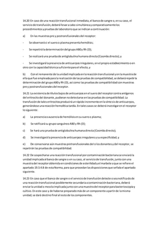 14.20 En caso de una reaccióntransfusional inmediata,el bancode sangre o,ensu caso, el
serviciode transfusión,deberállevaracabo simultáneaycomparativamentelos
procedimientosypruebasde laboratorioque se indicanacontinuación:
a) En las muestraspre y postransfusionalesdel receptor:
- Se observarási el sueroo plasmapresentahemólisis;
- Se repetiráladeterminacióndelgrupoAB0y Rh (D);
- Se realizaráuna pruebade antiglobulinahumana directa(Coombsdirecto),y
- Se investigarálapresenciade anticuerposirregulares,enel propioestablecimientooen
otro con la capacidadtécnicasuficienteparael efecto,y
b) Conel remanente de launidadimplicadaenlareaccióntransfusional yenlamuestrade
ellaque fue empleadaparala realizaciónde laspruebasde compatibilidad,se deberárepetirla
determinacióndel grupoAB0y Rh (D),así como laspruebasde compatibilidadconmuestras
pre y postransfusionalesdelreceptor.
14.21 La existenciade títulosbajosde anticuerposenel suerodel receptorcontraantígenos
del eritrocitodel donante,pudierannodetectarse enlaspruebasde compatibilidad.La
transfusiónde taleseritrocitosproduciráunrápidoincrementoenlasíntesisde anticuerpos,
generándose unareacciónhemolíticatardía.En talescasosse deberáinvestigarenel receptor
losiguiente:
a) La presenciaoausenciade hemólisisensusueroo plasma;
b) Se ratificarásu gruposanguíneoAB0 y Rh (D);
c) Se hará una pruebade antiglobulinahumanadirecta(Coombsdirecto);
d) Se investigarálapresenciade anticuerposirregularesysuespecificidad,y
e) De conservarse aúnmuestraspretransfusionalesdel olosdonantesydel receptor, se
repetiránlaspruebasde compatibilidad.
14.22 De sospecharse unareaccióntransfusional porcontaminaciónbacterianase enviarála
unidadimplicadaal bancode sangre o en sucaso, al serviciode transfusión,juntoconuna
muestradel receptorobtenidaencondicionesde esterilidadyel marbete aque se refiere el
apartado 19.3.4.8 de estaNorma,para que procedanlasdisposicionesque señalael apartado
siguiente.
14.23 En caso que el banco de sangre o el serviciode transfusióndetecte oseanotificadode
una reaccióntransfusional posiblemente secundariaacontaminaciónbacteriana,deberá
enviarlaunidado mezclaimplicadajuntoconunamuestradel receptorparabacterioscopíay
cultivo.Eneste caso y de haberse preparadomásde un componente apartirde lamisma
unidad,se dará destinofinal al restode loscomponentes.
 