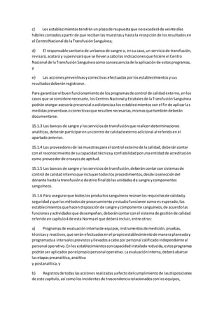 c) Los establecimientostendránunplazode respuestaque noexcederáde veinte días
hábilescontadosapartir de que recibanlasmuestrasy hastala recepciónde losresultadosen
el CentroNacional de laTransfusiónSanguínea;
d) El responsablesanitariode unbancode sangre o, ensu caso,un serviciode transfusión,
revisará,acatará y supervisaráque se llevenacabolas indicacionesque hiciere el Centro
Nacional de laTransfusiónSanguíneacomoconsecuenciade laaplicaciónde estosprogramas,
y
e) Las accionespreventivasycorrectivasefectuadasporlosestablecimientosysus
resultadosdeberánregistrarse.
Para garantizarel buenfuncionamientode losprogramasde control de calidadexterno,enlos
casos que se considere necesario,losCentrosNacional yEstatalesde laTransfusiónSanguínea
podránotorgar asesoría presencial oadistanciaa losestablecimientosconel finde aplicarlas
medidaspreventivasocorrectivasque resultennecesarias,mismasque tambiéndeberán
documentarse.
15.1.3 Los bancos de sangre y losserviciosde transfusiónque realicendeterminaciones
analíticas,deberánparticiparenuncontrol de calidadexternoadicional al referidoenel
apartado anterior.
15.1.4 Los proveedoresde lasmuestrasparael control externode lacalidad,deberáncontar
con el reconocimientode sucapacidadtécnicay confiabilidadporunaentidadde acreditación
como proveedorde ensayosde aptitud.
15.1.5 Los bancos de sangre y losserviciosde transfusión,deberáncontarconsistemasde
control de calidadinternoque incluyantodoslosprocedimientos,desdelaseleccióndel
donante hastala transfusiónodestinofinal de lasunidadesde sangre ycomponentes
sanguíneos.
15.1.6 Para asegurarque todoslosproductossanguíneosreúnanlosrequisitosde calidady
seguridadyque losmétodosde procesamientoyestudiofuncionencomoesesperado,los
establecimientosque hacendisposiciónde sangre ycomponente sanguíneos,de acuerdolas
funcionesyactividadesque desempeñan,deberáncontarconel sistemade gestiónde calidad
referidoencapítulo4 de esta Normael que deberáincluir,entre otros:
a) Programasde evaluacióninternade equipos,instrumentosde medición,pruebas,
técnicasy reactivos,que seránefectuadosenel propioestablecimientode maneraplaneaday
programadaa intervalosprevistosyllevadosacabopor personal calificadoindependienteal
personal operativo.Enlos establecimientosconcapacidadinstaladareducida,estosprogramas
podránser aplicadosporel propiopersonal operativo.Laevaluacióninterna,deberáabarcar
lasetapaspreanalítica,analítica
y postanalítica,y
b) Registrosde todaslasacciones realizadasaefectodel cumplimientode lasdisposiciones
de este capítulo,así como losincidentesde trascendenciarelacionadosconlosequipos,
 