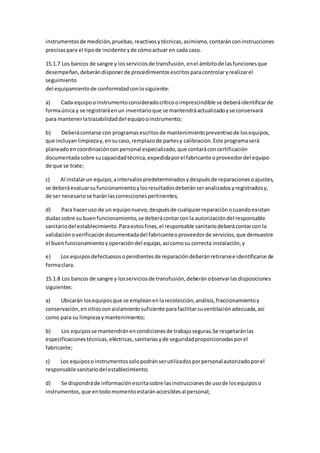 instrumentosde medición,pruebas,reactivosytécnicas,asimismo,contaránconinstrucciones
precisaspara el tipode incidente yde cómoactuar en cada caso.
15.1.7 Los bancos de sangre y losserviciosde transfusión,enel ámbitode lasfuncionesque
desempeñan,deberándisponerde procedimientosescritosparacontrolaryrealizarel
seguimiento
del equipamientode conformidadconlosiguiente:
a) Cada equipooinstrumentoconsideradocríticooimprescindible se deberáidentificarde
formaúnica y se registraráenun inventarioque se mantendráactualizadoyse conservará
para mantenerlatrazabilidaddel equipooinstrumento;
b) Deberácontarse con programasescritosde mantenimientopreventivode losequipos,
que incluyanlimpiezay,ensucaso,remplazode partesy calibración.Este programaserá
planeadoencoordinaciónconpersonal especializado,que contaráconcertificación
documentadasobre sucapacidadtécnica,expedidaporel fabricante oproveedordel equipo
de que se trate;
c) Al instalarun equipo,aintervalospredeterminadosydespuésde reparacionesoajustes,
se deberáevaluarsufuncionamientoylosresultadosdeberánseranalizadosyregistradosy,
de ser necesariose haránlascorreccionespertinentes;
d) Para haceruso de un equiponuevo,despuésde cualquierreparaciónocuandoexistan
dudassobre su buenfuncionamiento,se deberácontarconla autorizacióndel responsable
sanitariodel establecimiento.Paraestosfines,el responsable sanitariodeberácontarcon la
validaciónoverificacióndocumentadadel fabricanteoproveedorde servicios,que demuestre
el buen funcionamientoyoperacióndel equipo,asícomosu correcta instalación,y
e) Los equiposdefectuososopendientesde reparacióndeberánretirarsee identificarse de
formaclara.
15.1.8 Los bancos de sangre y losserviciosde transfusión,deberánobservarlasdisposiciones
siguientes:
a) Ubicarán losequiposque se empleanenlarecolección,análisis,fraccionamientoy
conservación,ensitiosconaislamientosuficiente parafacilitarsuventilaciónadecuada,así
como para su limpiezaymantenimiento;
b) Los equiposse mantendránencondicionesde trabajoseguras.Se respetaránlas
especificacionestécnicas,eléctricas,sanitariasyde seguridadproporcionadasporel
fabricante;
c) Los equiposoinstrumentossolopodránserutilizadosporpersonalautorizadoporel
responsable sanitariodel establecimiento;
d) Se dispondráde informaciónescritasobre lasinstruccionesde usode losequiposo
instrumentos,que entodomomentoestaránaccesiblesal personal;
 