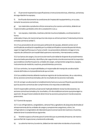 e) El personal respetarálasespecificacionesoinstruccionestécnicas,eléctricas,sanitariasy
de seguridadde losequipos;
f) Verificarándiariamente lascondicionesde limpiezadel equipamientoy,ensucaso,
tomarán lasaccionescorrectivas;
g) Los materialesoproductoscríticosnecesariosylosnuevossuministros,deberánser
inspeccionadosyprobadosantesde suaceptaciónouso,y
h) Los equipos,materiales,reactivosydemásinsumosempleados,se almacenaránen
forma
ordenaday limpia,de maneratal que losmásviejosse utilicenprimero(“sistemade primeras
entradas–primerassalidas”).
15.1.9 Los proveedoresde serviciosparacalibraciónde equipos,deberáncontarconel
certificadode acreditaciónexpedidoporlaunidadcertificadorareconocidaparatal efecto,
segúnlamagnitudfísicaque se fuese amedir.Losproveedoresdeberánentregarel olos
reportesde calibracióncontrazabilidadapatronesnacionales,internacionalesoambos.
15.2 Los bancos de sangre y losserviciosde transfusióndeberándisponerde procedimientos
documentadosparadetectar,identificarydar seguimientoalasdesviacionesde losrequisitos
que establece estaNormaparalas unidadesde sangre,componentessanguíneos,equipos,
instrumentosde medición,reactivos,procedimientosyservicios.
15.3 Los controles,lasresponsabilidadesyel responsable del manejode unadesviación
estarándefinidosenel procedimientode que se trate.
15.4 Los establecimientosdeberánmantenerregistrosde lasdesviaciones,de su naturaleza,
de las accionescorrectivastomadasyde losresultadosde lasaccionesrealizadas.
15.5 Al corregirunadesviaciónel establecimientoharáunanuevaverificaciónparademostrar
que lasaccionescorrectivasdan cumplimientoalosrequisitosestablecidos.
15.6 El responsable sanitarioyel personal implicadodeberánrevisarlasdesviaciones,las
accionescorrectivastomadasylos resultados,afinde estableceraccionesque prevengansu
aparición.De igual maneradeberándeterminarlasaccionesparaprevenirlasdesviaciones
potenciales.
15.7 Control de equipos
15.7.1 Los refrigeradores,congeladores,cámarasfríasy agitadoresde plaquetasdestinadosal
almacenamientode lasunidadesde sangre ycomponentessanguíneos,obien,los
refrigeradores ocongeladoresde laboratorioparalaconservaciónde reactivosomuestras,
deberántenerlacaracterísticassiguientes:
a) Tendránespaciosuficiente parael contenidoque se pretendaalmacenar,de manera
que seafácil de inspeccionarymantenerlo ordenado;
b) La cubiertainterioryla exterior,deberáserde materialesresistentesalacorrosión;
 