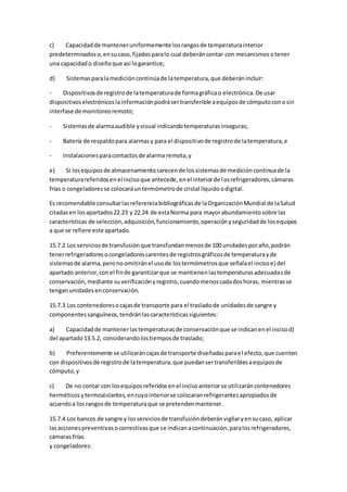 c) Capacidadde manteneruniformemente losrangosde temperaturainterior
predeterminadoso,ensucaso,fijadosparalo cual deberáncontar con mecanismosotener
una capacidado diseñoque así logarantice;
d) Sistemasparalamedicióncontinúade latemperatura,que deberánincluir:
- Dispositivosde registrode latemperaturade formagráficao electrónica.De usar
dispositivoselectrónicoslainformaciónpodrásertransferible aequiposde cómputoconosin
interfase de monitoreoremoto;
- Sistemasde alarmaaudible yvisual indicandotemperaturasinseguras;
- Batería de respaldopara alarmasy para el dispositivode registrode latemperatura,e
- Instalacionesparacontactosde alarma remota,y
e) Si losequiposde almacenamientocarecende lossistemasde medicióncontinuade la
temperaturareferidosenel incisoque antecede,enel interiorde losrefrigeradores,cámaras
frías o congeladoresse colocaráuntermómetrode cristal líquidoodigital.
Es recomendable consultarlasreferenciabibliográficasde laOrganizaciónMundial de laSalud
citadasen losapartados22.23 y 22.24 de estaNorma para mayorabundamientosobre las
características de selección,adquisición,funcionamiento,operaciónyseguridadde losequipos
a que se refiere este apartado.
15.7.2 Los serviciosde transfusiónque transfundanmenosde 100 unidadesporaño,podrán
tenerrefrigeradoresocongeladorescarentesde registrosgráficosde temperaturayde
sistemasde alarma,peronoomitiránel usode lostermómetrosque señalael incisoe) del
apartado anterior,conel finde garantizarque se mantienenlastemperaturasadecuadasde
conservación,mediante suverificaciónyregistro,cuandomenoscadadoshoras, mientrasse
tenganunidadesenconservación.
15.7.3 Los contenedoresocajasde transporte para el trasladode unidadesde sangre y
componentessanguíneos,tendránlascaracterísticassiguientes:
a) Capacidadde mantenerlastemperaturasde conservaciónque se indicanenel incisod)
del apartado13.5.2, considerandolostiemposde traslado;
b) Preferentemente se utilizaráncajasde transporte diseñadasparael efecto,que cuenten
con dispositivosde registrode latemperatura,que puedansertransferiblesaequiposde
cómputo,y
c) De no contar con losequiposreferidosenel incisoanteriorse utilizaráncontenedores
herméticosytermoaislantes,encuyointeriorse colocaranrefrigerantesapropiadosde
acuerdoa los rangosde temperaturaque se pretendenmantener.
15.7.4 Los bancos de sangre y losserviciosde transfusióndeberánvigilaryensucaso, aplicar
lasaccionespreventivasocorrectivasque se indicanacontinuación,paralosrefrigeradores,
cámaras frías
y congeladores:
 