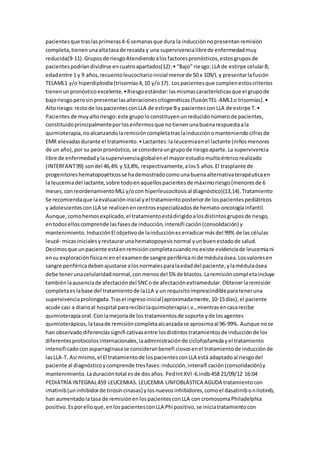 pacientesque traslasprimeras4-6 semanasque dura la inducciónnopresentanremisión
completa,tienenunaaltatasade recaída y una supervivencialibrede enfermedadmuy
reducida(9-11).Gruposde riesgoAtendiendoalosfactorespronósticos,estosgruposde
pacientespodríandividirse encuatroapartados(12):• “Bajo” riesgo:LLA de estirpe celularB,
edadentre 1 y 9 años,recuentoleucocitarioinicial menorde 50 x 109/L y presentarlafusión
TELAML1 y/o hiperdiploidia(trisomías4,10 y/o17). Lospacientesque cumplenestoscriterios
tienenunpronósticoexcelente.•Riesgoestándar:lasmismascaracterísticasque el grupode
bajoriesgoperosinpresentarlasalteracionescitogenéticas(fusiónTEL-AML1o trisomías).•
Altoriesgo:restode lospacientesconLLA de estirpe By pacientesconLLA de estirpe T.•
Pacientes de muyaltoriesgo:este grupoloconstituyenunreducidonúmerode pacientes,
constituidoprincipalmenteporlosenfermosque notienenunabuenarespuestaala
quimioterapia,noalcanzandolaremisióncompletatraslainducciónomanteniendocifrasde
EMR elevadasdurante el tratamiento.•Lactantes:la leucemiaenel lactante (niñosmenores
de un año),por su peorpronóstico,se consideraungrupode riesgoaparte.La supervivencia
libre de enfermedadylasupervivenciaglobalenel mayorestudiomulticéntricorealizado
(INTERFANT99) sondel 46,4% y 53,8%, respectivamente,alos5 años.El trasplante de
progenitoreshematopoyéticosse hademostradocomounabuenaalternativaterapéuticaen
la leucemiadel lactante,sobre todoenaquellospacientesde máximoriesgo(menoresde 6
meses,conreordenamientoMLLy/ocon hiperleucocitosisal diagnóstico)(13,14).Tratamiento
Se recomiendaque laevaluacióninicial yel tratamientoposteriorde lospacientespediátricos
y adolescentesconLLA se realicenencentrosespecializadosde hemato-oncologíainfantil.
Aunque,comohemosexplicado,el tratamientoestádirigidoalosdistintosgruposde riesgo,
entodoselloscomprende lasfasesde inducción,intensifi cación(consolidación) y
mantenimiento.InducciónEl objetivode lainduccióneserradicarmásdel 99% de las células
leucé- micasinicialesyrestaurarunahematopoyesisnormal yunbuenestadode salud.
Decimosque unpaciente estáenremisióncompletacuandonoexiste evidenciade leucemiani
ensu exploraciónfísicani enel examende sangre periféricani de médulaósea.Losvaloresen
sangre periféricadebenajustarse alosnormalesparalaedaddel paciente,ylamédulaósea
debe tenerunacelularidadnormal,conmenosdel 5% de blastos.Laremisióncompletaincluye
tambiénlaausenciade afectacióndel SNCode afectaciónextramedular.Obtenerlaremisión
completaeslabase del tratamientode laLLA y un requisitoimprescindibleparateneruna
supervivenciaprolongada.Trasel ingresoinicial(aproximadamente,10-15días),el paciente
acude casi a diarioal hospital pararecibirlaquimioterapiai.v.,mientrasencasarecibe
quimioterapiaoral.Conlamejoríade los tratamientosde soporte yde losagentes
quimioterápicos,latasade remisióncompletaalcanzadase aproximaal 96-99%. Aunque nose
han observadodiferenciassignifi cativasentre losdistintostratamientosde inducciónde los
diferentesprotocolosinternacionales,laadministraciónde ciclofosfamidayel tratamiento
intensificadoconasparraginasase consideranbenefi ciososenel tratamientode inducciónde
lasLLA-T. Así mismo,el El tratamientode lospacientesconLLA está adaptadoal riesgodel
paciente al diagnósticoycomprende tresfases:inducción,intensifi cación(consolidación)y
mantenimiento.Laduracióntotal esde dosaños. PedIntXVI-6.indb458 21/09/12 16:04
PEDIATRÍA INTEGRAL459 LEUCEMIAS. LEUCEMIA LINFOBLÁSTICA AGUDA tratamientocon
imatinib(uninhibidorde tirosíncinasas) ylosnuevosinhibidores,comoel dasatinibonilotinib,
han aumentadolatasa de remisiónenlospacientesconLLA con cromosomaPhiladelphia
positivo.Esporelloque,enlospacientesconLLA Phi positivo,se iniciatratamientocon
 