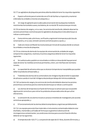15.7.7 Los agitadoresde plaquetasparaáreasabiertasdeberántenerlosrequisitossiguientes:
a) Espaciosuficiente parael contenidoconel finde facilitarsuinspecciónymantener
ordenadaslasunidadesomezclasconplaquetas,y
b) Un rango de agitaciónpara la adecuadaconservaciónde lasplaquetasmediante
movimientoshorizontalessuaves,oscilatorios,de nomásde 70 revolucionesporminuto.
15.7.8 Los bancos de sangre y, ensu caso, losserviciosde transfusión,deberánobservarlas
accionespreventivasocorrectivasparalosagitadoresde plaquetasenáreaabiertaque se
indicana continuación:
a) Comomínimocada ochohoras, verificarányregistraránlatemperaturadel áreade
conservacióny,ensu caso,tomarán accionescorrectivasparasu ajuste,y
b) Cada seismesesverificaránlasrevolucionesporminutode lasplacasdonde se colocan
lasunidadesomezclasde plaquetas.
15.7.9 Los sistemasde alarmade losequiposde conservaciónde unidadesde sangre,
componentessanguíneos,reactivosymuestrassanguíneasdeberántenerlosrequisitos
siguientes:
a) Seraudiovisualesypodránserescuchadosovisiblesenáreasdonde hayapersonal
capaz de tomar las medidascorrectivaspertinentes,obien,coninterfacesde monitoreo
remoto;
b) La capacidad de activarse antesque se alcancentemperaturasinaceptablesque puedan
dañar losproductosalmacenados,y
c) Tratándose de alarmas de loscontenedoresde nitrógenolíquidotendránlacapacidad
de activarse cuandoel nivel del nitrógenodesciendapordebajodel mínimoestablecido.
15.7.10 Los bancosde sangre y losserviciosde transfusióndeberánobservarlasacciones
preventivasocorrectivasparalossistemasde alarmaque se indicana continuación:
a) Las alarmas de temperaturase fijaránde formaque se activenpara que seaposible
algunaacción correctivao para retirar losproductosalmacenadosantesde que sufran
alteraciones;
b) La activaciónde una alarmainiciaráun procesoinmediatode investigaciónyde acciones
correctivasapropiadas,y
c) El funcionamientode lasalarmasdeberácomprobarse yregistrase periódicamente.
15.7.11 Los equiposparaesterilizarmaterialesoinstrumentoscontaminadosdeberánestar
diseñados,mantenidosyutilizadosde formaque se garantice ladestrucciónde
microrganismoscontaminantes.Lascondicionesmínimasparaunaesterilizaciónefectiva
deberánserlassiguientes:
a) A temperaturade +121.5° C, a unapresiónde vaporde 15 libras,durante 20 minutos,y
 
