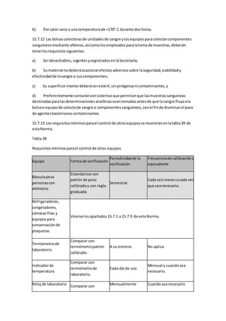 b) Porcalor seco a una temperaturade +170° C durante dos horas.
15.7.12 Las bolsascolectorasde unidadesde sangre ylosequiposparacolectarcomponentes
sanguíneosmediante aféresis,asícomolosempleadosparalatoma de muestras,deberán
tenerlosrequisitossiguientes:
a) Serdesechables,vigentesyregistradosenlaSecretaría;
b) Sumaterial nodeberáocasionarefectosadversossobre laseguridad,viabilidady
efectividadde lasangre o suscomponentes;
c) Su superficie interiordeberáserestéril,sinpirógenosni contaminantes,y
d) Preferentemente contaránconsistemasque permitanque lasmuestrassanguíneas
destinadasparalasdeterminacionesanalíticasseantomadasantesde que lasangre fluyaala
bolsao equipode colectade sangre o componentessanguíneos,conel finde disminuirel paso
de agentesbacterianoscontaminantes.
15.7.13 Los requisitosmínimosparael control de otrosequiposse muestranenlatabla39 de
estaNorma.
Tabla 39
Requisitosmínimosparael control de otros equipos
Equipo Forma de verificación
Periodicidadde la
verificación
Frecuenciade calibracióno
equivalente
Básculapesa
personascon
altímetro
Estandarizarcon
patrón de peso
calibradoy con regla
graduada
Semestral
Cada seismesesocada vez
que seanecesario.
Refrigeradores,
congeladores,
cámaras frías y
equipospara
conservaciónde
plaquetas
Véanse losapartados15.7.1 a 15.7.9 de estaNorma.
Termómetrode
laboratorio
Comparar con
termómetropatrón
calibrado.
A su estreno No aplica
Indicadorde
temperatura
Comparar con
termómetrode
laboratorio.
Cada día de uso
Mensual y cuando sea
necesario.
Reloj de laboratorio Comparar con Mensualmente Cuandoseanecesario
 