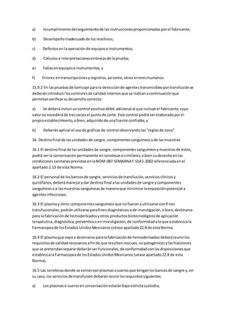 a) Incumplimientodelseguimientode lasinstruccionesproporcionadasporel fabricante;
b) Desempeñoinadecuadode losreactivos;
c) Defectosenlaoperaciónde equipose instrumentos;
d) Cálculose interpretacioneserróneasde laprueba;
e) Fallasenequipose instrumentos,y
f) Errores entranscripcionesyregistros,asícomo,otros erroreshumanos.
15.9.2 En laspruebasde tamizaje para la detecciónde agentestransmisiblesportransfusiónse
deberánintroducirloscontrolesde calidadinternosque se indicanacontinuaciónque
permitanverificarsudesarrollocorrecto:
a) Se deberáincluiruncontrol positivodébil,adicional al que incluye el fabricante,cuyo
valorno excederáde tresvecesel puntode corte.Este control podrá serelaboradoporel
propioestablecimiento,obien,adquiridode unafuente confiable,y
b) Deberánaplicarel usode graficasde control observandolas“reglasde zona”.
16. Destinofinal de lasunidadesde sangre,componentessanguíneosyde lasmuestras
16.1 El destinofinal de lasunidadesde sangre,componentessanguíneosymuestrasde éstos,
podrá serla conservaciónpermanente enserotecasosimilares,obiensudesechoenlas
condicionessanitariasprevistasenlaNOM-087-SEMARNAT-SSA1-2002referenciadaenel
apartado 2.13 de esta Norma.
16.2 El personal de losbancosde sangre,serviciosde transfusión,serviciosclínicosy
quirófanos,deberámanejarydar destinofinal alasunidadesde sangre ycomponentes
sanguíneosoa lasmuestrassanguíneasde maneraque minimice laexposiciónpotencial a
agentesinfecciosos.
16.3 El plasmay otros componentessanguíneosque nofueranautilizarse confines
transfusionales,podránutilizarse parafinesdiagnósticosode investigación,obien,destinarse
para la fabricaciónde hemoderivadosyotrosproductosbiotecnológicosde aplicación
terapéutica,diagnóstica,preventivaoeninvestigación,de conformidadaloque establezcala
Farmacopeade losEstados UnidosMexicanos(véase apartado22.8 de estaNorma.
16.4 El plasmaque vaya a destinarse paralafabricaciónde hemoderivadosdeberáreunirlos
requisitosde calidadnecesariosafinde que resulteninocuos,nopatogénicosylasfracciones
que se pretendanseparardeberánserfuncionales,de conformidadconlasdisposicionesque
establezcalaFarmacopeade losEstadosUnidosMexicanos(véase apartado22.8 de esta
Norma).
16.5 Las serotecasdonde se conservanplasmasosuerosque tenganlosbancosde sangre y,en
su caso,los serviciosde transfusióndeberánreunirlosrequisitossiguientes:
a) Los plasmaso suerosenconservaciónestaránbajoestrictacustodia;
 