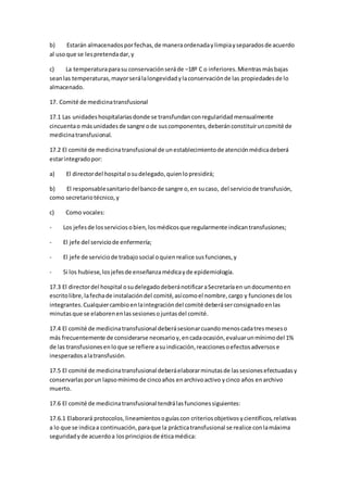 b) Estarán almacenadosporfechas,de maneraordenadaylimpiayseparadosde acuerdo
al usoque se lespretendadar,y
c) La temperaturaparasu conservaciónseráde –18º C o inferiores.Mientrasmásbajas
seanlas temperaturas,mayorserálalongevidadylaconservaciónde las propiedadesde lo
almacenado.
17. Comité de medicinatransfusional
17.1 Las unidadeshospitalariasdonde se transfundanconregularidadmensualmente
cincuentao másunidadesde sangre ode suscomponentes,deberánconstituiruncomité de
medicinatransfusional.
17.2 El comité de medicinatransfusional de unestablecimientode atenciónmédicadeberá
estarintegradopor:
a) El directordel hospital osudelegado,quienlopresidirá;
b) El responsablesanitariodelbancode sangre o,en sucaso, del serviciode transfusión,
como secretariotécnico,y
c) Como vocales:
- Los jefesde losserviciosobien,losmédicosque regularmente indicantransfusiones;
- El jefe del serviciode enfermería;
- El jefe de serviciode trabajosocial oquienrealice susfunciones,y
- Si los hubiese,losjefesde enseñanzamédicayde epidemiología.
17.3 El directordel hospital osudelegadodeberánotificaraSecretaríaen undocumentoen
escritolibre,lafechade instalacióndel comité,asícomoel nombre,cargo y funcionesde los
integrantes.Cualquiercambioenlaintegracióndel comité deberáserconsignadoenlas
minutasque se elaborenenlassesionesojuntasdel comité.
17.4 El comité de medicinatransfusional deberásesionarcuandomenoscadatresmeseso
más frecuentemente de considerarse necesarioy,encadaocasión,evaluarunmínimodel 1%
de las transfusionesenloque se refiere asuindicación,reaccionesoefectosadversose
inesperadosalatransfusión.
17.5 El comité de medicinatransfusional deberáelaborarminutasde lassesionesefectuadasy
conservarlasporun lapsomínimode cincoaños enarchivoactivo ycinco años enarchivo
muerto.
17.6 El comité de medicinatransfusional tendrálasfuncionessiguientes:
17.6.1 Elaborará protocolos,lineamientosoguíascon criteriosobjetivosycientíficos,relativas
a lo que se indicaa continuación,paraque la prácticatransfusional se realice conlamáxima
seguridadyde acuerdoa losprincipiosde éticamédica:
 