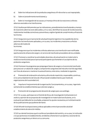 a) Sobre lasindicacionesde losproductossanguíneosafinde evitarsuusoinapropiado;
b) Sobre el procedimientotransfusional,y
c) Sobre la investigaciónde lascausasy el manejoclínicode lasreaccionesoefectos
adversosasociadosalas transfusiones.
17.6.2 Auditarperiódicamente que lasindicaciones,procedimientostransfusionalesymanejo
de reaccionesadversasseanadecuadasy,ensu caso,identificarlascausasde lasdesviaciones,
implementarmedidascorrectivasypreventivasy vigilarel gradode cumplimientoyeficaciade
lasmismas.
17.6.3 Asegurarse que el personal de saludparticipanteregistreenlosexpedientesde los
pacienteslastransfusionesaplicadasy,ensucaso, losincidentesyreaccionesoefectos
adversosderivadosde
lasmismas.
17.6.4 Asegurarse que losincidentesoefectosadversosauna transfusiónseannotificados
oportunamente al bancode sangre o al serviciode transfusiónproveedoresde lasunidades.
17.6.5 Promovery coordinarlasactividadesdocentesy de actualizaciónenmateriade la
medicinatransfusional parael personal participante que fomentenel usoóptimode los
productossanguíneos.
17.6.6 Promoverlosprogramasque propongael banco de sangre o el serviciode transfusión
para procurar un abastode sangre y componentessanguíneosdel másaltonivel de seguridad,
con finesde alcanzaro mantenerlaautosuficiencia,entre otros,mediante losiguiente:
a) Promociónde ladonaciónvoluntariayaltruistade repetición,responsable ycontinua,
enla comunidaddentrodel áreade influenciadel establecimientoypormediode
organizacionesde lasociedadcivil;
b) Impulsarel mejoramientode laorganización,funcionamientoy,ensucaso, ingeniería
sanitariade losestablecimientosque colectansangre,y
c) Promociónde losprogramasde donaciónde sangre para usoautólogo.
17.6.7 En sucaso, participarcon el Comité de Eticay de InvestigaciónInstitucional enel
análisisyopiniónde losproyectosde investigaciónenmateriade transfusiones,enla
evaluaciónperiódicade losresultados,proponerlosajustesnecesariosyenla dictaminación
de las publicacionesque pudieranderivarse.
17.6.8 Difundirlasdisposicionesjurídicasaplicablesentreel personalde saluddel
establecimientode atenciónmédica.
17.6.9 Las demásfuncionesque le confierael presidente delcomité y,ensucaso,la institución
a la que pertenece el establecimiento,tendientesafomentarel usoóptimoyracional de los
productossanguíneosyel ahorro ensu consumo.
 