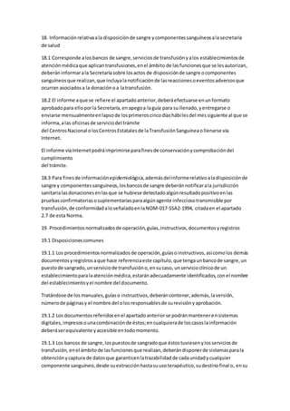 18. Informaciónrelativaala disposiciónde sangre ycomponentessanguíneosalasecretaría
de salud
18.1 Corresponde alosbancos de sangre,serviciosde transfusiónyalos establecimientosde
atenciónmédicaque aplicantransfusiones,enel ámbito de lasfuncionesque se lesautorizan,
deberáninformarala Secretaríasobre losactos de disposiciónde sangre ocomponentes
sanguíneosque realizan,que incluyalanotificaciónde lasreaccionesoeventosadversosque
ocurran asociadosa la donacióno a latransfusión.
18.2 El informe aque se refiere el apartadoanterior,deberáefectuarse enunformato
aprobadopara elloporla Secretaría,enapegoa laguía para su llenado,yentregarse o
enviarse mensualmenteenlapsode losprimeroscincodíashábilesdel messiguiente al que se
informa,alas oficinasde serviciodel trámite
del CentrosNacional olosCentrosEstatalesde laTransfusiónSanguíneaollenarse vía
Internet.
El informe víaInternetpodráimprimirseparafinesde conservaciónycomprobacióndel
cumplimiento
del trámite.
18.3 Para finesde informaciónepidemiológica,ademásdelinformerelativoaladisposiciónde
sangre y componentessanguíneos,losbancosde sangre deberánnotificarala jurisdicción
sanitarialasdonacionesenlasque se hubiese detectadoalgúnresultadopositivoenlas
pruebasconfirmatoriasosuplementariasparaalgúnagente infecciosotransmisible por
transfusión,de conformidadaloseñaladoenlaNOM-017-SSA2-1994, citadaen el apartado
2.7 de esta Norma.
19. Procedimientosnormalizadosde operación,guías,instructivos,documentosyregistros
19.1 Disposicionescomunes
19.1.1 Los procedimientosnormalizadosde operación,guíasoinstructivos,asícomolos demás
documentosyregistrosaque hace referenciaeste capítulo,que tengaunbancode sangre,un
puestode sangrado,unserviciode transfusióno,ensucaso, unservicioclínicode un
establecimientoparalaatenciónmédica,estaránadecuadamente identificados,conel nombre
del establecimientoyel nombre del documento.
Tratándose de losmanuales,guíaso instructivos,deberáncontener,además,laversión,
númerode páginasy el nombre del olosresponsablesde surevisiónyaprobación.
19.1.2 Los documentosreferidosenel apartadoanteriorse podránmantenerensistemas
digitales,impresosounacombinaciónde éstos;encualquierade loscasoslainformación
deberáserequivalente yaccesible entodomomento.
19.1.3 Los bancos de sangre,lospuestosde sangradoque éstostuviesenylosserviciosde
transfusión, enel ámbitode lasfuncionesque realizan,deberándisponerde sistemasparala
obtenciónycaptura de datosque garanticenlatrazabilidadde cadaunidadycualquier
componente sanguíneo,desde suextracciónhastasuusoterapéutico,sudestinofinal o, ensu
 
