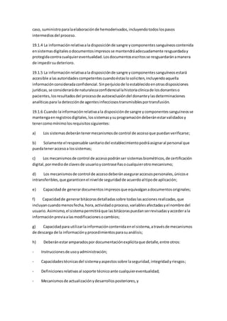 caso, suministroparalaelaboraciónde hemoderivados,incluyendotodoslospasos
intermediosdel proceso.
19.1.4 La informaciónrelativaala disposiciónde sangre ycomponentessanguíneoscontenida
ensistemasdigitalesodocumentosimpresosse mantendráadecuadamente resguardaday
protegidacontracualquiereventualidad.Losdocumentosescritosse resguardaránamanera
de impedirsudeterioro.
19.1.5 La informaciónrelativaala disposiciónde sangre ycomponentessanguíneosestará
accesible alas autoridadescompetentescuandoéstaslosoliciten,incluyendoaquella
informaciónconsideradaconfidencial. Sinperjuiciode loestablecidoenotrasdisposiciones
jurídicas,se consideraráde naturalezaconfidencial lahistoriaclínicade losdonanteso
pacientes,losresultadosdel procesode autoexclusióndel donanteylasdeterminaciones
analíticaspara la detecciónde agentesinfecciosostransmisiblesportransfusión.
19.1.6 Cuando lainformaciónrelativaala disposiciónde sangre ycomponentessanguíneosse
mantengaenregistrosdigitales,lossistemasysuprogramacióndeberánestarvalidadosy
tenercomomínimolosrequisitossiguientes:
a) Los sistemasdeberántenermecanismosde control de accesoque puedanverificarse;
b) Solamente el responsable sanitariodel establecimientopodráasignaral personal que
puedateneraccesoa lossistemas;
c) Los mecanismosde control de accesopodránser sistemasbiométricos,de certificación
digital,pormediode clavesde usuarioycontraseñasocualquierotromecanismo;
d) Los mecanismosde control de accesodeberánaseguraraccesospersonales,únicose
intransferibles,que garanticenel nivelde seguridadde acuerdoal tipode aplicación;
e) Capacidadde generardocumentosimpresosque equivalganadocumentosoriginales;
f) Capacidadde generarbitácorasdetalladassobre todaslasaccionesrealizadas,que
incluyancuandomenosfecha,hora,actividadoproceso,variablesafectadasyel nombre del
usuario.Asimismo,el sistemapermitiráque lasbitácoraspuedanserrevisadasyaccederala
informaciónpreviaalasmodificacionesocambios;
g) Capacidadpara utilizarlainformacióncontenidaenel sistema,atravésde mecanismos
de descarga de la informaciónyprocedimientosparasuanálisis;
h) Deberánestaramparadospor documentaciónexplícitaque detalle,entre otros:
- Instruccionesde usoyadministración;
- Capacidadestécnicasdel sistemayaspectossobre laseguridad,integridadyriesgos;
- Definicionesrelativasal soporte técnicoante cualquiereventualidad;
- Mecanismosde actualizaciónydesarrollosposteriores,y
 