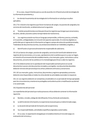 - En su caso, requerimientosparasuuso de acuerdoa la infraestructurade tecnologíasde
la informaciónprexistente,y
i) Los demáslineamientosde tecnologíasde lainformaciónensaludque resulten
aplicables.
19.1.7 En relaciónalosregistrosque llevenlosbancosde sangre,lospuestosde sangradoylos
serviciosde transfusión,se deberáobservarlosiguiente:
a) Tendránprocedimientosescritosparallevarlosregistrosque tenganque conservarse y
de cómo, dónde ydurante cuánto tiempohabránde mantenerse;
b) Los registrosestaránescritosenlenguaje comprensible,uniformey preciso,evitando,
enlo posible,ambigüedadesolainclusiónde aspectosopcionales.Ensistemasdigitaleses
preferible que el ingresode lainformaciónse hagaencamposde selecciónpredeterminados.
Tratándose de documentosescritos,lasanotacionesdeberánserindeleblesylegibles,y
c) Identificaránalapersonadirectamente responsable de cadatarea.
19.1.8 Los bancos de sangre,puestosde sangradoy serviciosde transfusióndeberántener
registrosde lasrevisionesy,ensucaso, aprobacionesde locambiosque ensucaso se hagan,
enrelaciónal funcionamientodel establecimiento,alosmanuales,guías,instructivosuotros
documentos,asícomo de loscambiosenla metodologíaparallevara cabo losregistros.
19.1.9 Se deberácontarcon la aprobacióndel responsablesanitarioprevioal usode
documentosnuevosode documentosrevisadosycorregidos.Losdocumentosobsoletos
deberánretirarse del personalque losutilice ydeberánarchivarse yconservarse.
19.1.10 Los manuales,guías,instructivos,documentosyregistrosapropiadosycorrectos
deberánestardisponiblesentodoslossitiosdonde lasactividadesesencialeslorequieran.
19.1.11 Los registrosdeberánsercompletosyrecobrablesenunperiodode tiempoapropiado
para las circunstanciasymantenerse protegidoscontradestrucciónomodificaciónaccidental
o no autorizada.
19.2 Expedientesdel personal
Los expedientesdel personal que realizaprocesoscríticosdeberáncontenerlainformación
siguiente:
a) Nombre,iniciales,códigode identificación,firmayfechade contratación;
b) La definiciónde laformaciónyla experiencianecesariaparaun determinadocargo;
c) La duracióndel periodode formaciónyde laexperiencia;
d) Susresponsabilidades,actividadesespecíficasasignadasyautorizadas;
e) En su caso, la capacitaciónotorgadapor el establecimientoal iniciodelcargoy la
evaluaciónde lamisma,y
 