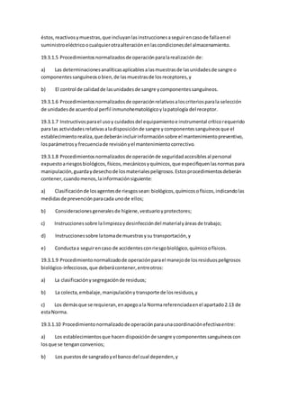 éstos,reactivosymuestras,que incluyanlasinstruccionesaseguirencasode fallaenel
suministroeléctricoocualquierotraalteraciónenlascondicionesdel almacenamiento.
19.3.1.5 Procedimientosnormalizadosde operaciónparalarealización de:
a) Las determinacionesanalíticasaplicablesalasmuestrasde lasunidadesde sangre o
componentessanguíneosobien,de lasmuestrasde losreceptores,y
b) El control de calidadde lasunidadesde sangre ycomponentessanguíneos.
19.3.1.6 Procedimientosnormalizadosde operaciónrelativosaloscriteriosparala selección
de unidadesde acuerdoal perfil inmunohematológicoylapatología del receptor.
19.3.1.7 Instructivosparael usoy cuidadosdel equipamientoe instrumental críticorequerido
para las actividadesrelativasaladisposiciónde sangre ycomponentessanguíneosque el
establecimientorealiza,que deberánincluirinformaciónsobre el mantenimientopreventivo,
losparámetrosy frecuenciade revisiónyel mantenimientocorrectivo.
19.3.1.8 Procedimientosnormalizadosde operaciónde seguridadaccesiblesal personal
expuestoariesgosbiológicos,físicos,mecánicosyquímicos,que especifiquenlasnormaspara
manipulación,guardaydesechode losmaterialespeligrosos.Estosprocedimientosdeberán
contener,cuandomenos,lainformaciónsiguiente:
a) Clasificaciónde losagentesde riesgossean:biológicos,químicosofísicos,indicandolas
medidasde prevenciónparacada unode ellos;
b) Consideracionesgeneralesde higiene,vestuarioyprotectores;
c) Instruccionessobre lalimpiezaydesinfeccióndel materialyáreasde trabajo;
d) Instruccionessobre latomade muestrasysu transportación,y
e) Conductaa seguirencaso de accidentesconriesgobiológico,químicoofísicos.
19.3.1.9 Procedimientonormalizadode operaciónparael manejode losresiduospeligrosos
biológico-infecciosos,que deberácontener,entreotros:
a) La clasificaciónysegregaciónde residuos;
b) La colecta, embalaje,manipulaciónytransporte de losresiduos,y
c) Los demásque se requieran,enapegoala Normareferenciadaenel apartado2.13 de
estaNorma.
19.3.1.10 Procedimientonormalizadode operaciónparaunacoordinaciónefectivaentre:
a) Los establecimientosque hacendisposiciónde sangre ycomponentessanguíneoscon
losque se tenganconvenios;
b) Los puestosde sangradoyel banco del cual dependen,y
 