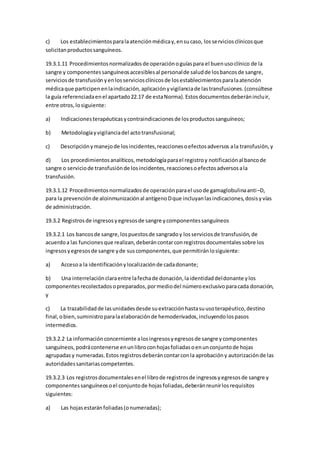 c) Los establecimientosparalaatenciónmédicay,ensucaso, losserviciosclínicosque
solicitanproductossanguíneos.
19.3.1.11 Procedimientosnormalizadosde operaciónoguíaspara el buenusoclínico de la
sangre y componentessanguíneosaccesiblesal personalde saludde losbancosde sangre,
serviciosde transfusión yenlosserviciosclínicosde losestablecimientosparalaatención
médicaque participenenlaindicación,aplicaciónyvigilanciade lastransfusiones.(consúltese
la guía referenciadaenel apartado22.17 de estaNorma).Estosdocumentosdeberánincluir,
entre otros,losiguiente:
a) Indicacionesterapéuticasycontraindicacionesde losproductossanguíneos;
b) Metodologíayvigilanciadel actotransfusional;
c) Descripciónymanejode losincidentes,reaccionesoefectosadversos ala transfusión,y
d) Los procedimientosanalíticos,metodologíaparael registroy notificaciónal bancode
sangre o serviciode transfusiónde losincidentes,reaccionesoefectosadversosala
transfusión.
19.3.1.12 Procedimientosnormalizadosde operaciónparael usode gamaglobulinaanti–D,
para la prevenciónde aloinmunizaciónal antígenoDque incluyanlasindicaciones,dosisyvías
de administración.
19.3.2 Registrosde ingresosyegresosde sangre ycomponentessanguíneos
19.3.2.1 Los bancosde sangre,lospuestosde sangradoy losserviciosde transfusión,de
acuerdoa las funcionesque realizan,deberáncontarconregistrosdocumentalessobre los
ingresosyegresosde sangre yde suscomponentes,que permitiránlosiguiente:
a) Accesoa la identificaciónylocalizaciónde cadadonante;
b) Una interrelaciónclaraentre lafechade donación,laidentidaddeldonante ylos
componentesrecolectadosopreparados,pormediodel númeroexclusivoparacada donación,
y
c) La trazabilidadde lasunidadesdesde suextracciónhastasuusoterapéutico,destino
final,obien,suministroparalaelaboraciónde hemoderivados,incluyendolospasos
intermedios.
19.3.2.2 La informaciónconcerniente alosingresosyegresosde sangre ycomponentes
sanguíneos,podrácontenerse enunlibroconhojasfoliadasoenunconjuntode hojas
agrupadasy numeradas.Estosregistrosdeberáncontarconla aprobacióny autorizaciónde las
autoridadessanitariascompetentes.
19.3.2.3 Los registrosdocumentalesenel librode registrosde ingresosyegresosde sangre y
componentessanguíneosoel conjuntode hojasfoliadas,deberánreunirlosrequisitos
siguientes:
a) Las hojasestaránfoliadas(onumeradas);
 
