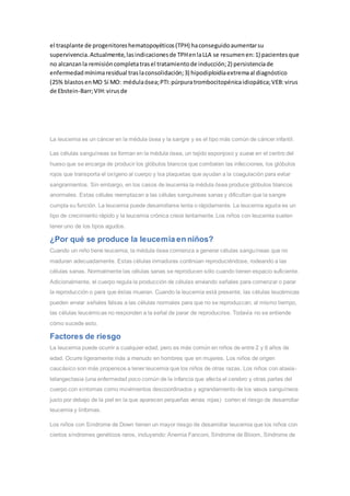 el trasplante de progenitoreshematopoyéticos(TPH) haconseguidoaumentarsu
supervivencia.Actualmente,lasindicacionesde TPHenlaLLA se resumenen:1) pacientesque
no alcanzanla remisióncompletatrasel tratamientode inducción;2) persistenciade
enfermedadmínimaresidual traslaconsolidación;3) hipodiploidiaextremaal diagnóstico
(25% blastosenMO Sí MO: médulaósea;PTI:púrpuratrombocitopénicaidiopática;VEB:virus
de Ebstein-Barr;VIH:virusde
La leucemia es un cáncer en la médula ósea y la sangre y es el tipo más común de cáncer infantil.
Las células sanguíneas se forman en la médula ósea, un tejido esponjoso y suave en el centro del
hueso que se encarga de producir los glóbulos blancos que combaten las infecciones, los glóbulos
rojos que transporta el oxígeno al cuerpo y lsa plaquetas que ayudan a la coagulación para evitar
sangramientos. Sin embargo, en los casos de leucemia la médula ósea produce glóbulos blancos
anormales. Estas células reemplazan a las células sanguíneas sanas y dificultan que la sangre
cumpla su función. La leucemia puede desarrollarse lenta o rápidamente. La leucemia aguda es un
tipo de crecimiento rápido y la leucemia crónica crece lentamente. Los niños con leucemia suelen
tener uno de los tipos agudos.
¿Por qué se produce la leucemia en niños?
Cuando un niño tiene leucemia, la médula ósea comienza a generar células sanguíneas que no
maduran adecuadamente. Estas células inmaduras continúan reproduciéndose, rodeando a las
células sanas. Normalmente las células sanas se reproducen sólo cuando tienen espacio suficiente.
Adicionalmente, el cuerpo regula la producción de células enviando señales para comenzar o parar
la reproducción o para que éstas mueran. Cuando la leucemia está presente, las células leucémicas
pueden enviar señales falsas a las células normales para que no se reproduzcan; al mismo tiempo,
las células leucémicas no responden a la señal de parar de reproducirse. Todavía no se entiende
cómo sucede esto.
Factores de riesgo
La leucemia puede ocurrir a cualquier edad, pero es más común en niños de entre 2 y 6 años de
edad. Ocurre ligeramente más a menudo en hombres que en mujeres. Los niños de origen
caucásico son más propensos a tener leucemia que los niños de otras razas. Los niños con ataxia-
telangectasia (una enfermedad poco común de la infancia que afecta el cerebro y otras partes del
cuerpo con síntomas como movimientos descoordinados y agrandamiento de los vasos sanguíneos
justo por debajo de la piel en la que aparecen pequeñas venas rojas) corren el riesgo de desarrollar
leucemia y linfomas.
Los niños con Síndrome de Down tienen un mayor riesgo de desarrollar leucemia que los niños con
ciertos síndromes genéticos raros, incluyendo: Anemia Fanconi, Síndrome de Bloom, Síndrome de
 