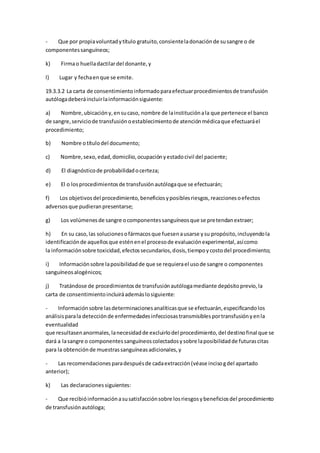 - Que por propiavoluntadytítulo gratuito,consienteladonaciónde susangre o de
componentessanguíneos;
k) Firmao huelladactilardel donante,y
l) Lugar y fechaenque se emite.
19.3.3.2 La carta de consentimientoinformadoparaefectuarprocedimientosde transfusión
autólogadeberáincluirlainformaciónsiguiente:
a) Nombre,ubicacióny,ensucaso, nombre de lainstituciónala que pertenece el banco
de sangre,serviciode transfusiónoestablecimientode atenciónmédicaque efectuaráel
procedimiento;
b) Nombre otítulodel documento;
c) Nombre,sexo,edad,domicilio,ocupaciónyestadocivil del paciente;
d) El diagnósticode probabilidadocerteza;
e) El o losprocedimientosde transfusiónautólogaque se efectuarán;
f) Los objetivosdel procedimiento,beneficiosyposiblesriesgos,reaccionesoefectos
adversosque pudieranpresentarse;
g) Los volúmenesde sangre ocomponentessanguíneosque se pretendanextraer;
h) En su caso,las solucionesofármacosque fuesenausarse ysu propósito,incluyendola
identificaciónde aquellosque esténenel procesode evaluaciónexperimental,asícomo
la informaciónsobre toxicidad,efectossecundarios,dosis,tiempoycostodel procedimiento;
i) Informaciónsobre laposibilidadde que se requierael usode sangre o componentes
sanguíneosalogénicos;
j) Tratándose de procedimientosde transfusiónautólogamediante depósitoprevio,la
carta de consentimientoincluiráademáslosiguiente:
- Informaciónsobre lasdeterminacionesanalíticasque se efectuarán,especificandolos
análisisparala detecciónde enfermedadesinfecciosastransmisiblesportransfusiónyenla
eventualidad
que resultasenanormales,lanecesidadde excluirlodel procedimiento,del destinofinal que se
dará a lasangre o componentessanguíneoscolectadosysobre laposibilidadde futurascitas
para la obtenciónde muestrassanguíneasadicionales,y
- Las recomendacionesparadespuésde cadaextracción(véase incisogdel apartado
anterior);
k) Las declaracionessiguientes:
- Que recibióinformaciónasusatisfacciónsobre losriesgosybeneficiosdel procedimiento
de transfusiónautóloga;
 