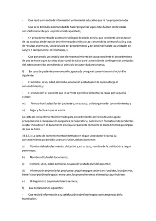 - Que leyóy entendiólainformaciónyel material educativoque le fue proporcionado;
- Que se le brindólaoportunidadde hacerpreguntasyque éstasfueroncontestadas
satisfactoriamente porunprofesional capacitado;
- En procedimientosde autotransfusiónpordepósitoprevio,que consiente larealización
de las pruebasde detecciónde enfermedadesinfecciosastransmisiblesportransfusiónyque,
de resultaranormales,seráexcluidodel procedimientoydel destinofinal de lasunidadesde
sangre o componentesrecolectados,y
- Que por propiavoluntadycon plenoconocimientode causaconsiente el procedimiento
de que se trate y que autorizaal personal de saludparala atenciónde contingenciasderivadas
del acto consentido,atendiendo al principiode autoridadprescriptiva;
l) En caso de pacientesmenoresoincapacesde otorgarel consentimientoincluirálo
siguiente:
- El nombre,sexo,edad,domicilio,ocupaciónyestadocivil de quienotorgael
consentimiento,y
- El vínculocon el paciente que le permite ejercertal derechoylacausa por la que lo
ejerce;
m) Firmao huelladactilardel pacienteo,ensucaso, del otorgante del consentimiento,y
n) Lugar y fechaenque se emite.
La carta de consentimientoinformadoparaprocedimientosde hemodiluciónaguda
preoperatorioorecuperaciónsanguíneaperioperatoria,podráserenformatosindependientes
o estarincluidosenel documentoenel que el pacienteconsiente el procedimientoquirúrgico
de que se trate.
19.3.3.3 La carta de consentimientoinformadoenel que unreceptorexpresasu
consentimientopararecibirunatransfusión,deberácontener:
a) Nombre del establecimiento,ubicacióny,ensucaso, nombre de lainstituciónalaque
pertenece;
b) Nombre otítulodel documento;
c) Nombre,sexo,edad,domicilio,ocupaciónyestadocivil del paciente;
d) Informaciónsobre el olosproductossanguíneosque serántransfundidos,losobjetivos,
beneficiosyposiblesriesgosy,ensu caso, losprocedimientosalternativosque hubiese;
e) El diagnósticode probabilidadocerteza;
f) Las declaracionessiguientes:
- Que recibióinformaciónasusatisfacciónsobre losriesgosyconsecuenciasde la
transfusión;
 