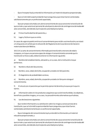 - Que el receptorleyóyentendiólainformaciónyel material educativoproporcionado;
- Que se le brindólaoportunidadde hacerpreguntasyque éstasfueroncontestadas
satisfactoriamente porunprofesional capacitado;
- Que por propiavoluntadycon plenoconocimientode causaconsiente latransfusiónde
que se trate y que autorizaal personal de saludparala atenciónde contingenciasderivadasdel
acto consentido,atendiendoal principiode autoridadprescriptiva;
g) Firmao huelladactilardel paciente,y
h) Lugar y fechaenque se emite.
En casos de urgenciapodrá omitirse el consentimientopararecibirunatransfusiónyse estará
a lo dispuestoaloseñaloporel artículo 81 del Reglamentode laLeyGeneral de Saluden
materiade AtenciónMédica.
19.3.3.4 La carta de consentimientoinformadoparatransfundiramenoresde edado
incapaces,enlaque una personacapaz de otorgar el consentimientoconsiente que la
transfusiónse lleveacabo,deberácontenerlainformaciónsiguiente:
a) Nombre del establecimiento,ubicacióny,ensucaso, de la instituciónalaque
pertenece;
b) Nombre otítulodel documento;
c) Nombre,sexo,edad,domicilio,ocupaciónyestadocivil del paciente;
d) El diagnóstico de probabilidadocerteza;
e) Nombre,sexo,edad,domicilio,ocupaciónyestadocivil de quienotorgael
consentimiento;
f) El vínculocon el paciente que le permite ejercertal derechoylacausa por laque lo
ejerce;
g) Informaciónsobre el olosproductossanguíneosque serántransfundidos,losobjetivos,
beneficiosyposiblesriesgosy,ensucaso, losprocedimientosalternativosque hubiese;
h) Las declaracionessiguientes:
- Que recibióinformaciónasusatisfacción sobre losriesgosyconsecuenciasde la
transfusión,que se le brindólaoportunidadde hacerpreguntasyque éstasfueron
contestadassatisfactoriamenteporunprofesional capacitado;
- Que el otorgante del consentimientoleyóyentendiólainformaciónyel material
educativoproporcionado,y
- Que por propiavoluntadycon plenoconocimientode causaconsiente latransfusiónde
que se trate y que autorizaal personal de saludparala atenciónde contingenciasderivadasdel
acto consentido,atendiendoal principiode autoridadprescriptiva;
 
