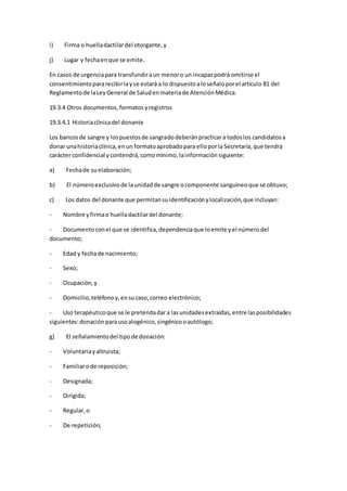i) Firma o huelladactilardel otorgante,y
j) Lugar y fechaenque se emite.
En casos de urgenciapara transfundiraun menoro un incapazpodrá omitirse el
consentimientopararecibirlayse estará a lo dispuestoaloseñaloporel artículo 81 del
Reglamentode laLeyGeneral de Saludenmateriade AtenciónMédica.
19.3.4 Otros documentos,formatosyregistros
19.3.4.1 Historiaclínicadel donante
Los bancosde sangre y lospuestosde sangradodeberánpracticara todoslos candidatosa
donar unahistoriaclínica,enun formatoaprobadopara elloporla Secretaría,que tendrá
carácter confidencial ycontendrá,comomínimo,lainformaciónsiguiente:
a) Fechade suelaboración;
b) El númeroexclusivode launidadde sangre ocomponente sanguíneoque se obtuvo;
c) Los datos del donante que permitansuidentificaciónylocalización,que incluyan:
- Nombre yfirmao huelladactilardel donante;
- Documentoconel que se identifica,dependenciaque loemite yel númerodel
documento;
- Edad y fechade nacimiento;
- Sexo;
- Ocupación,y
- Domicilio,teléfonoy,ensucaso,correo electrónico;
- Uso terapéuticoque se le pretendadar a lasunidadesextraídas,entre lasposibilidades
siguientes:donaciónparausoalogénico,singénicooautólogo;
g) El señalamientodel tipode donación:
- Voluntariayaltruista;
- Familiarode reposición;
- Designada;
- Dirigida;
- Regular,o
- De repetición;
 