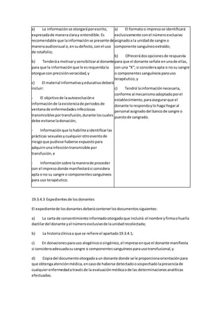 a) La informaciónse otorgaráporescrito,
expresadade maneraclaray entendible.Es
recomendable que lainformaciónse presente de
maneraaudiovisual o,ensudefecto,conel uso
de rotafolio;
b) Tenderáa motivarysensibilizaral donante
para que la informaciónque le esrequeridala
otorgue con precisiónveracidad,y
c) El material informativoyeducativodeberá
incluir:
- El objetivode laautoexclusióne
informaciónde laexistenciade periodosde
ventanade enfermedadesinfecciosas
transmisiblesportransfusión,durante loscuales
debe evitarse ladonación;
- Informaciónque lohabiliteaidentificarlas
prácticas sexualesycualquierotroeventode
riesgoque pudiese haberse expuestopara
adquirirunainfeccióntransmisible por
transfusión,e
- Informaciónsobre lamanerade proceder
con el impresodonde manifestarási considera
apta o no su sangre o componentessanguíneos
para uso terapéutico.
a) El formatoo impresose identificará
exclusivamente conel númeroexclusivo
asignadoa la unidadde sangre o
componente sanguíneoextraído;
b) Ofrecerádosopcionesde respuesta
para que el donante señale enunade ellas,
con una “X”; si consideraapta o nosu sangre
o componentessanguíneosparauso
terapéutico,y
c) Tendrá lainformaciónnecesaria,
conforme al mecanismoadoptadoporel
establecimiento,paraasegurarque el
donante lorespondaylo haga llegaral
personal asignadodel bancode sangre o
puestode sangrado.
19.3.4.3 Expedientesde los donantes
El expedientede losdonantesdeberácontenerlosdocumentossiguientes:
a) La carta de consentimientoinformadootorgadoque incluirá:el nombre yfirmaohuella
dactilardel donante yel númeroexclusivode launidadrecolectada;
b) La historiaclínicaa que se refiere el apartado19.3.4.1;
c) En donacionesparauso alogénicoosingénico,el impresoenque el donante manifiesta
si consideraadecuadasusangre o componentessanguíneosparausotransfusional,y
d) Copiadel documentootorgadoaun donante donde se le proporcionaorientaciónpara
que obtengaatenciónmédica,encasode haberse detectadoosospechadolapresenciade
cualquierenfermedadatravésde la evaluaciónmédicaode las determinacionesanalíticas
efectuadas.
 