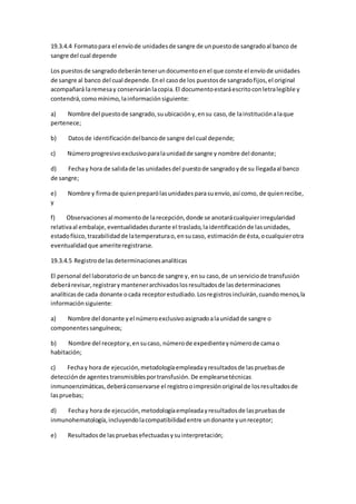 19.3.4.4 Formatopara el envíode unidadesde sangre de unpuestode sangradoal banco de
sangre del cual depende
Los puestosde sangradodeberántenerundocumentoenel que conste el envíode unidades
de sangre al banco del cual depende.Enel casode los puestosde sangradofijos,el original
acompañará laremesay conservaránlacopia.El documentoestaráescritoconletralegible y
contendrá,comomínimo,lainformaciónsiguiente:
a) Nombre del puestode sangrado,suubicacióny,ensu caso,de lainstituciónalaque
pertenece;
b) Datosde identificacióndelbancode sangre del cual depende;
c) Númeroprogresivoexclusivoparalaunidadde sangre y nombre del donante;
d) Fechay hora de salidade las unidadesdel puestode sangradoyde su llegadaal banco
de sangre;
e) Nombre y firmade quienpreparólasunidadesparasuenvío,así como, de quienrecibe,
y
f) Observacionesal momentode larecepción,donde se anotarácualquierirregularidad
relativaal embalaje,eventualidadesdurante el traslado,laidentificaciónde lasunidades,
estadofísico,trazabilidadde latemperaturao,ensucaso, estimaciónde ésta,ocualquierotra
eventualidadque ameriteregistrarse.
19.3.4.5 Registrode lasdeterminacionesanalíticas
El personal del laboratoriode unbancode sangre y, ensu caso,de unserviciode transfusión
deberárevisar,registrarymantenerarchivadoslosresultadosde lasdeterminaciones
analíticasde cada donante ocada receptorestudiado.Losregistrosincluirán,cuandomenos,la
informaciónsiguiente:
a) Nombre del donante yel númeroexclusivoasignadoalaunidadde sangre o
componentessanguíneos;
b) Nombre del receptory,ensucaso, númerode expedienteynúmerode camao
habitación;
c) Fechay hora de ejecución,metodologíaempleadayresultadosde laspruebasde
detecciónde agentestransmisiblesportransfusión.De emplearsetécnicas
inmunoenzimáticas,deberáconservarse el registrooimpresiónoriginal de losresultadosde
laspruebas;
d) Fechay hora de ejecución,metodologíaempleadayresultadosde laspruebasde
inmunohematología,incluyendolacompatibilidadentre undonante yunreceptor;
e) Resultadosde laspruebasefectuadasysuinterpretación;
 
