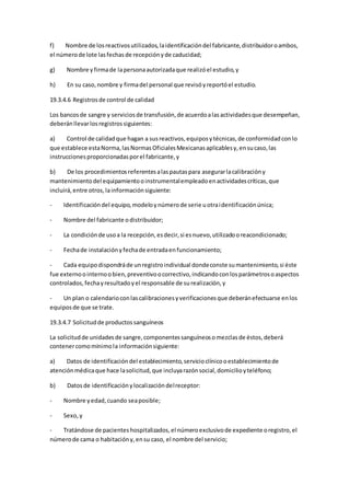 f) Nombre de losreactivosutilizados,laidentificacióndel fabricante,distribuidoroambos,
el númerode lote lasfechasde recepciónyde caducidad;
g) Nombre yfirmade lapersonaautorizadaque realizóel estudio,y
h) En su caso,nombre y firmadel personal que revisóyreportóel estudio.
19.3.4.6 Registrosde control de calidad
Los bancosde sangre y serviciosde transfusión,de acuerdoalasactividadesque desempeñan,
deberánllevarlosregistrossiguientes:
a) Control de calidadque hagan a susreactivos,equiposytécnicas,de conformidadconlo
que establece estaNorma,lasNormasOficialesMexicanasaplicablesy,ensucaso,las
instruccionesproporcionadasporel fabricante,y
b) De los procedimientosreferentesalaspautaspara asegurarlacalibracióny
mantenimientodel equipamientooinstrumentalempleadoenactividadescríticas,que
incluirá,entre otros,lainformaciónsiguiente:
- Identificacióndel equipo,modeloynúmerode serie uotraidentificaciónúnica;
- Nombre del fabricante odistribuidor;
- La condiciónde usoa la recepción,esdecir,si esnuevo,utilizadooreacondicionado;
- Fechade instalaciónyfechade entradaenfuncionamiento;
- Cada equipodispondráde unregistroindividual dondeconste sumantenimiento,si éste
fue externoointernoobien,preventivoocorrectivo,indicandoconlosparámetrosoaspectos
controlados,fechayresultadoyel responsable de surealización,y
- Un plan o calendarioconlascalibracionesyverificacionesque deberánefectuarse enlos
equiposde que se trate.
19.3.4.7 Solicitudde productossanguíneos
La solicitudde unidadesde sangre,componentessanguíneosomezclasde éstos,deberá
contenercomomínimola informaciónsiguiente:
a) Datos de identificacióndel establecimiento,servicioclínicooestablecimientode
atenciónmédicaque hace lasolicitud,que incluyarazónsocial,domicilioyteléfono;
b) Datosde identificaciónylocalizacióndelreceptor:
- Nombre yedad,cuando seaposible;
- Sexo,y
- Tratándose de pacienteshospitalizados,el númeroexclusivode expediente oregistro,el
númerode cama o habitacióny,ensu caso, el nombre del servicio;
 