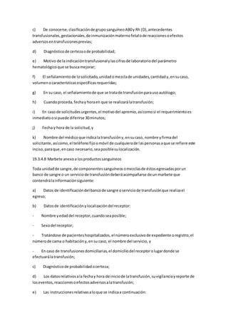 c) De conocerse,clasificaciónde gruposanguíneoAB0y Rh (D),antecedentes
transfusionales,gestacionales,de inmunizaciónmaternofetalode reaccionesoefectos
adversosentransfusionesprevias;
d) Diagnósticode certezaode probabilidad;
e) Motivo de la indicacióntransfusionalylascifrasde laboratoriodel parámetro
hematológicoque se buscamejorar;
f) El señalamientode losolicitado,unidadomezclade unidades,cantidady,ensucaso,
volumenocaracterísticasespecíficasrequeridas;
g) En su caso, el señalamientode que se tratade transfusiónparausoautólogo;
h) Cuandoproceda,fechay horaen que se realizarálatransfusión;
i) En caso de solicitudesurgentes,el motivodel apremio,asícomosi el requerimientoes
inmediatoosi puede diferirse 30minutos;
j) Fecha y hora de la solicitud,y
k) Nombre del médicoque indicalatransfusióny,ensucaso, nombre yfirmadel
solicitante,asícomo,el teléfonofijoomóvil de cualquierade laspersonasaque se refiere este
inciso,paraque,encaso necesario,seaposiblesulocalización.
19.3.4.8 Marbete anexoa losproductossanguíneos
Toda unidadde sangre,de componentessanguíneosomezclasde éstosegresadasporun
banco de sangre o un serviciode transfusióndeberáacompañarse de unmarbete que
contendrálainformaciónsiguiente:
a) Datos de identificacióndel bancode sangre oserviciode transfusiónque realizael
egreso;
b) Datosde identificaciónylocalizacióndelreceptor:
- Nombre yedaddel receptor,cuandoseaposible;
- Sexodel receptor;
- Tratándose de pacienteshospitalizados,el númeroexclusivode expediente oregistro,el
númerode cama o habitacióny,ensu caso, el nombre del servicio, y
- En caso de transfusionesdomiciliarias,el domiciliodel receptorolugardonde se
efectuarálatransfusión;
c) Diagnósticode probabilidadocerteza;
d) Los datosrelativosala fechay hora de iniciode latransfusión,suvigilanciayreporte de
loseventos,reaccionesoefectosadversosalatransfusión;
e) Las instruccionesrelativasaloque se indicaa continuación:
 