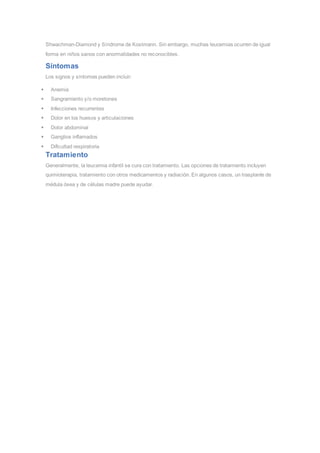 Shwachman-Diamond y Síndrome de Kostmann. Sin embargo, muchas leucemias ocurren de igual
forma en niños sanos con anormalidades no reconocibles.
Síntomas
Los signos y síntomas pueden incluir:
 Anemia
 Sangramiento y/o moretones
 Infecciones recurrentes
 Dolor en los huesos y articulaciones
 Dolor abdominal
 Ganglios inflamados
 Dificultad respiratoria
Tratamiento
Generalmente, la leucemia infantil se cura con tratamiento. Las opciones de tratamiento incluyen
quimioterapia, tratamiento con otros medicamentos y radiación. En algunos casos, un trasplante de
médula ósea y de células madre puede ayudar.
 
