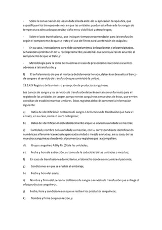 - Sobre la conservaciónde lasunidadeshastaantesde suaplicaciónterapéutica,que
especifiquenlostiemposmáximosenque lasunidadespuedanestarfuerade losrangosde
temperaturaadecuadosparaevitardañoensu viabilidadyotrosriesgos;
- Sobre el acto transfusional,que incluyan:tiemposrecomendadosparalatransfusión
segúnel componente de que se trate yel uso de filtrosparala retenciónde coágulos;
- En su caso, instruccionesparael descongelamientode losplasmasocrioprecipitados,
señalandolaprohibiciónde surecongelamientoylasdemásque se requierande acuerdo al
componente de que se trate,y
- Metodologíapara la tomade muestrasencaso de presentarse reaccionesoeventos
adversosa latransfusión,y
f) El señalamientode que el marbetedebidamentellenado,deberáserdevueltoal banco
de sangre o al serviciode transfusiónque suministrólaunidad.
19.3.4.9 Registrodel suministroyrecepciónde productossanguíneos
Los bancosde sangre y losserviciosde transfusióndeberáncontarcon unformatopara el
registrode lasunidadesde sangre,componentessanguíneosomuestrasde éstos,que envíen
o recibande establecimientossimilares.Estosregistrosdeberáncontenerlainformación
siguiente:
a) Datos de identificacióndel bancode sangre odel serviciode transfusiónque hace el
envíoy, ensu caso,númeroúnicodel egreso;
b) Datosde identificacióndelestablecimientoal que se envíanlasunidadesomezclas;
c) Cantidady nombre de lasunidadesomezclas,consu correspondiente identificación
numéricao alfanuméricaexclusivaparacadaunidado mezclaenviaday,ensu caso,de las
muestrassanguíneasylosdemásdocumentosyregistrosque laacompañen;
d) Grupo sanguíneoAB0y Rh (D) de lasunidades;
e) Fecha y horade extracción,asícomo de la caducidadde las unidadesomezclas;
f) En caso de transfusionesdomiciliarias,el domiciliodonde se encuentrael paciente;
g) Condicionesenque se efectúael embalaje;
h) Fechay hora del envío;
i) Nombre y firmadel personal del bancode sangre oserviciode transfusiónque entregael
o losproductossanguíneos;
j) Fecha,hora y condicionesenque se recibenlosproductossanguíneos;
k) Nombre yfirmade quienrecibe,y
 