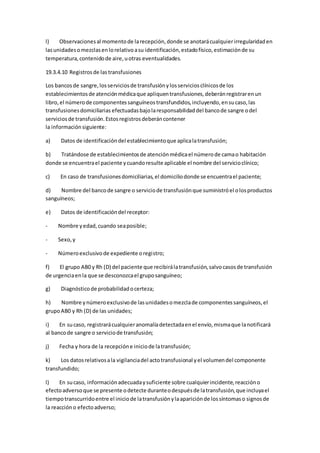 l) Observacionesal momentode larecepción,donde se anotarácualquierirregularidaden
lasunidadesomezclasenlorelativoasu identificación,estadofísico,estimaciónde su
temperatura,contenidode aire,uotras eventualidades.
19.3.4.10 Registrosde lastransfusiones
Los bancosde sangre,losserviciosde transfusiónylosserviciosclínicosde los
establecimientosde atenciónmédicaque apliquentransfusiones,deberánregistrarenun
libro,el númerode componentessanguíneostransfundidos,incluyendo,ensucaso,las
transfusionesdomiciliarias efectuadasbajolaresponsabilidaddel bancode sangre odel
serviciosde transfusión.Estosregistrosdeberáncontener
la informaciónsiguiente:
a) Datos de identificacióndel establecimientoque aplicalatransfusión;
b) Tratándose de establecimientosde atenciónmédicael númerode camao habitación
donde se encuentrael paciente ycuandoresulte aplicable el nombre del servicioclínico;
c) En caso de transfusionesdomiciliarias,el domiciliodonde se encuentrael paciente;
d) Nombre del bancode sangre o serviciode transfusiónque suministróel olosproductos
sanguíneos;
e) Datos de identificacióndel receptor:
- Nombre yedad,cuando seaposible;
- Sexo,y
- Númeroexclusivode expediente oregistro;
f) El grupo AB0 y Rh (D) del paciente que recibirálatransfusión,salvocasosde transfusión
de urgenciaenla que se desconozcael gruposanguíneo;
g) Diagnósticode probabilidadocerteza;
h) Nombre ynúmeroexclusivode lasunidadesomezclade componentessanguíneos,el
grupoAB0 y Rh (D) de las unidades;
i) En sucaso, registrarácualquieranomalíadetectadaenel envío,mismaque lanotificará
al bancode sangre o serviciode transfusión;
j) Fecha y hora de la recepcióne iniciode latransfusión;
k) Los datosrelativosala vigilanciadel actotransfusional yel volumendel componente
transfundido;
l) En sucaso, informaciónadecuadaysuficiente sobre cualquierincidente,reaccióno
efectoadversoque se presente odetecte duranteodespuésde latransfusión,que incluyael
tiempotranscurridoentre el iniciode latransfusiónylaapariciónde lossíntomaso signosde
la reaccióno efectoadverso;
 
