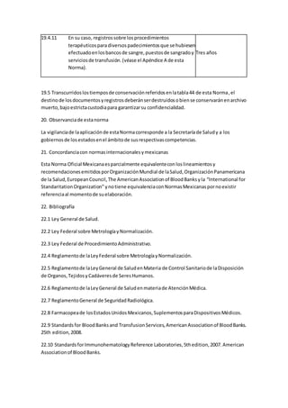 19.4.11 En su caso, registrossobre losprocedimientos
terapéuticosparadiversospadecimientosque se hubiesen
efectuadoenlosbancosde sangre,puestosde sangradoy
serviciosde transfusión.(véase el Apéndice A de esta
Norma).
Tres años
19.5 Transcurridoslostiemposde conservaciónreferidosenlatabla44 de esta Norma,el
destinode losdocumentosyregistrosdeberánserdestruidosobiense conservaránenarchivo
muerto,bajoestrictacustodiapara garantizarsu confidencialidad.
20. Observanciade estanorma
La vigilanciade laaplicaciónde estaNormacorresponde a la Secretaríade Saludy a los
gobiernosde losestadosenel ámbitode susrespectivascompetencias.
21. Concordanciacon normasinternacionalesymexicanas
Esta Norma Oficial Mexicanaesparcialmente equivalenteconloslineamientosy
recomendacionesemitidosporOrganizaciónMundial de laSalud,OrganizaciónPanamericana
de la Salud,EuropeanCouncil,The AmericanAssociationof BloodBanksyla “International for
StandaritationOrganization”ynotiene equivalenciaconNormasMexicanaspornoexistir
referenciaal momentode suelaboración.
22. Bibliografía
22.1 Ley General de Salud.
22.2 Ley Federal sobre MetrologíayNormalización.
22.3 Ley Federal de ProcedimientoAdministrativo.
22.4 Reglamentode laLeyFederal sobre MetrologíayNormalización.
22.5 Reglamentode laLeyGeneral de SaludenMateria de Control Sanitariode laDisposición
de Organos,TejidosyCadáveresde SeresHumanos.
22.6 Reglamentode laLeyGeneral de Saludenmateriade AtenciónMédica.
22.7 ReglamentoGeneral de SeguridadRadiológica.
22.8 Farmacopeade losEstadosUnidosMexicanos,SuplementosparaDispositivosMédicos.
22.9 Standardsfor BloodBanksand TransfusionServices,AmericanAssociationof BloodBanks.
25th edition,2008.
22.10 StandardsforImmunohematologyReference Laboratories,5thedition,2007. American
Associationof BloodBanks.
 