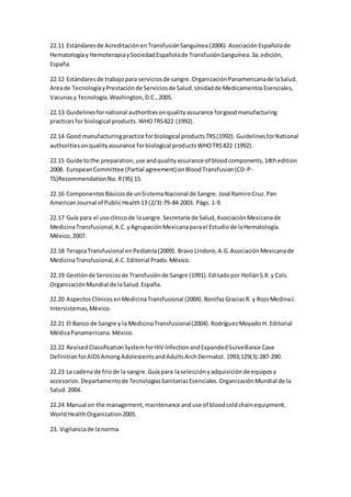 22.11 Estándaresde AcreditaciónenTransfusiónSanguínea(2006).AsociaciónEspañolade
Hematologíay HemoterapiaySociedadEspañolade TransfusiónSanguínea.3a.edición,
España.
22.12 Estándaresde trabajopara serviciosde sangre.OrganizaciónPanamericanade laSalud.
Areade TecnologíayPrestaciónde Serviciosde Salud.Unidadde MedicamentosEsenciales,
Vacunasy Tecnología.Washington,D.C.,2005.
22.13 Guidelinesfornational authoritiesonqualityassurance forgoodmanufacturing
practicesfor biological products. WHOTRS822 (1992).
22.14 Good manufacturingpractice forbiological productsTRS(1992). GuidelinesforNational
authoritiesonqualityassurance forbiological productsWHOTRS822 (1992).
22.15 Guide tothe preparation,use andqualityassurance of bloodcomponents,14thedition
2008. EuropeanCommittee (Partial agreement) onBloodTransfusion(CD-P-
TS)RecommendationNo. R(95) 15.
22.16 ComponentesBásicosde unSistemaNacional de Sangre. José RamiroCruz.Pan
AmericanJournal of PublicHealth13 (2/3):79-84 2003. Págs. 1-9.
22.17 Guía para el usoclínicode lasangre.Secretaría de Salud,AsociaciónMexicanade
MedicinaTransfusional,A.C.yAgrupaciónMexicanaparael Estudiode laHematología.
México,2007.
22.18 TerapiaTransfusional enPediatría(2009). Bravo Lindoro,A.G.AsociaciónMexicanade
MedicinaTransfusional,A.C.Editorial Prado.México.
22.19 Gestiónde Serviciosde Transfusiónde Sangre (1991).Editadopor HollánS.R.y Cols.
OrganizaciónMundial de laSalud.España.
22.20 AspectosClínicosenMedicinaTransfusional (2004).BonifazGraciasR. y RojoMedinaJ.
Intersistemas,México.
22.21 El Banco de Sangre y la MedicinaTransfusional(2004).RodríguezMoyado H. Editorial
MédicaPanamericana. México.
22.22 RevisedClassificationSystemforHIV InfectionandExpandedSurveillance Case
DefinitionforAIDSAmongAdolescentsandAdultsArchDermatol. 1993;129(3):287-290.
22.23 La cadena de friode la sangre.Guía para laselecciónyadquisiciónde equiposy
accesorios.Departamentode TecnologíasSanitariasEsenciales.OrganizaciónMundial de la
Salud.2004.
22.24 Manual on the management,maintenance anduse of bloodcoldchainequipment.
WorldHealthOrganization2005.
23. Vigilanciade lanorma
 