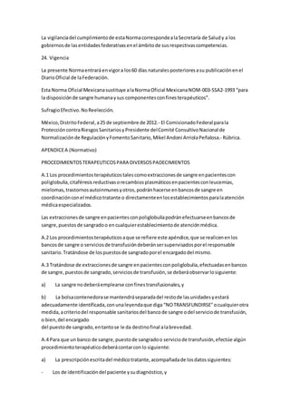 La vigilanciadel cumplimientode estaNormacorrespondealaSecretaría de Saludy a los
gobiernosde lasentidadesfederativasenel ámbitode susrespectivascompetencias.
24. Vigencia
La presente Normaentraráenvigora los60 días naturalesposterioresasu publicaciónenel
DiarioOficial de laFederación.
Esta Norma Oficial Mexicanasustituye alaNormaOficial MexicanaNOM-003-SSA2-1993 “para
la disposiciónde sangre humanaysus componentesconfinesterapéuticos”.
SufragioEfectivo.NoReelección.
México,DistritoFederal,a25 de septiembre de 2012.- El ComisionadoFederal parala
ProteccióncontraRiesgosSanitariosyPresidente delComité ConsultivoNacional de
Normalizaciónde RegulaciónyFomentoSanitario, Mikel Andoni ArriolaPeñalosa.- Rúbrica.
APENDICEA (Normativo)
PROCEDIMIENTOSTERAPEUTICOSPARA DIVERSOSPADECIMIENTOS
A.1 Los procedimientosterapéuticostalescomoextraccionesde sangre enpacientescon
poliglobulia,citaféresisreductivasorecambiosplasmáticosenpacientesconleucemias,
mielomas,trastornosautoinmunesyotros,podránhacerse enbancosde sangre en
coordinaciónconel médicotratante o directamenteenlosestablecimientosparalaatención
médicaespecializados.
Las extraccionesde sangre enpacientesconpoliglobuliapodránefectuarseenbancosde
sangre,puestosde sangradoo encualquierestablecimientode atenciónmédica.
A.2 Los procedimientosterapéuticosaque se refiere este apéndice,que se realicenenlos
bancosde sangre o serviciosde transfusióndeberánsersupervisadosporel responsable
sanitario.Tratándose de lospuestosde sangradoporel encargadodel mismo.
A.3 Tratándose de extraccionesde sangre enpacientesconpoliglobulia,efectuadasenbancos
de sangre,puestosde sangrado,serviciosde transfusión,se deberáobservarlosiguiente:
a) La sangre nodeberáemplearse confinestransfusionales,y
b) La bolsacontenedorase mantendráseparadadel restode lasunidadesyestará
adecuadamente identificada,conunaleyendaque diga “NOTRANSFUNDIRSE"ocualquierotra
medida,acriteriodel responsable sanitariosdel bancode sangre odel serviciode transfusión,
o bien,del encargado
del puestode sangrado,entantose le da destinofinal alabrevedad.
A.4 Para que un banco de sangre,puestode sangradoo serviciode transfusión,efectúe algún
procedimientoterapéuticodeberácontarconlo siguiente:
a) La prescripciónescritadel médicotratante,acompañadade losdatossiguientes:
- Los de identificacióndel paciente ysudiagnóstico,y
 