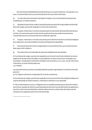 - Una descripcióndetalladadel procedimientoque se requiereefectuar,incluyendo,ensu
caso, larecomendaciónde usoocontraindicaciónde solucionesofármacos;
b) La carta del consentimientoinformado,firmadooconla huelladactilardel paciente,
recabadopor el médicotratante;
c) Aprobaciónpara llevaracabo el procedimientoporparte del responsable sanitariodel
banco de sangre,puestode sangradoo serviciode transfusión;
d) Equipos,materialese insumosnecesariosparalarealizacióndel procedimientode que
se trate y losnecesariosparala atenciónde complicacionesque pudieranpresentarse,
incluyendoaccesoaserviciosde atenciónmédicade urgencia;
e) Equipos,materialese insumosnecesariosparael destinofinal de losresiduosbiológicos
que se generen,de conformidadconlasdemásdisposicionesaplicables;
f) Personal profesional otécnicocapacitadoenlosprocedimientos,que actuarásiempre
bajosupervisiónmédica,y
g) Procedimientosnormalizadosde operacióndebidamente actualizados.
A.5 Los bancosde sangre,puestosde sangradooserviciosde transfusión,deberánconservar
registrosde lospacientesatendidos,losque deberáncontenerlasaccionesrealizadasysus
resultados,incluyendolosvolúmenesextraídosode recambioy,ensu caso, usode soluciones
o fármacos,así comoefectosadversos
y su manejo.
Los procedimientosyaccionesrealizadasdeberánquedarregistradosenla historiaclínicadel
paciente
y enel registroreferidoenel apartado19.3.5.24 de estaNorma.
A.6 Los bancosde sangre,puestosde sangradooserviciosde transfusión,deberánelaborarun
reporte detalladoal médicotratante,indicandoloreferidoeneste apartado.
A.7 De conformidadconlaLey y el Reglamento,losestablecimientosparalaatenciónmédica
que utilicenequiposde aféresisautomatizadaparaefectuarlosprocedimientosterapéuticosa
que hace referenciaeste Apéndice,deberánabstenerse de realizaractosde disposiciónde
componentessanguíneosparafinestransfusionales.
_____________________
 
