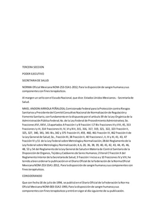 TERCERA SECCION
PODER EJECUTIVO
SECRETARIA DE SALUD
NORMA Oficial MexicanaNOM-253-SSA1-2012,Para la disposiciónde sangre humanaysus
componentesconfinesterapéuticos.
Al margenun selloconel EscudoNacional,que dice:EstadosUnidosMexicanos.- Secretaríade
Salud.
MIKEL ANDONIARRIOLA PEÑALOSA,ComisionadoFederal paralaProteccióncontraRiesgos
SanitariosyPresidentedel ComitéConsultivoNacional de Normalizaciónde Regulacióny
FomentoSanitario,confundamentoenlodispuestoporel artículo39 de laLey Orgánicade la
AdministraciónPúblicaFederal;4o.de la LeyFederal de ProcedimientoAdministrativo;3o.
fraccionesXVI,XXVI,13apartados A fracción I y B fracciónI 17 Bis fraccionesIIIyVIII,45, 313
fraccionesIy III,314 fraccionesIII,IV,VIyXIII,315, 316, 317, 319, 321, 322, 323 fracciónII,
325, 327, 340, 341, 341 Bis,342 y 375 fracciónVI,459, 460, 461 fracción IV,462 fracciónII de
la LeyGeneral de Salud;3o., fracciónXI,38 fracciónII, 40 fraccionesI,II,III y XI,41, 43, 47
fracciónIV y51 de la LeyFederal sobre MetrologíayNormalización;28del Reglamentode la
LeyFederal sobre Metrologíay Normalización;4,6, 20, 36, 38, 39, 40, 41, 42, 43, 44, 45, 46,
48, 53 y 54 del Reglamentode laLeyGeneral de SaludenMateriade Control Sanitariode la
Disposiciónde Organos,TejidosyCadáveresde SeresHumanos;2literal CfracciónX del
ReglamentoInteriorde laSecretaríade Salud,3 fracciónI incisoa y 10 fraccionesIV yVIII,he
tenidoabienordenarla publicaciónenel Diario Oficial de laFederaciónde laNormaOficial
MexicanaNOM-253-SSA1-2012, Para ladisposiciónde sangre humanaysuscomponentescon
finesterapéuticos.
CONSIDERANDO
Que con fecha18 de juliode 1994, se publicóenel DiarioOficial de laFederaciónlaNorma
Oficial MexicanaNOM-003-SSA2-1993,Para la disposiciónde sangre humanaysus
componentesconfinesterapéuticosyentróenvigoral día siguiente de supublicación.
 