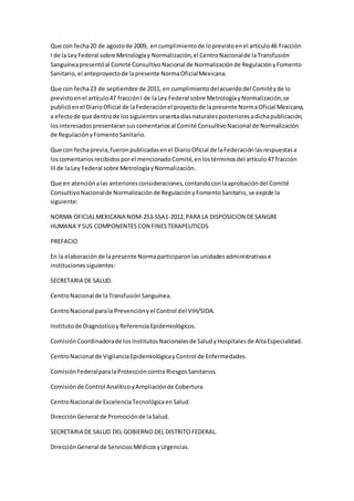 Que con fecha20 de agostode 2009, encumplimientode loprevistoenel artículo46 fracción
I de la LeyFederal sobre Metrologíay Normalización,el CentroNacionalde laTransfusión
Sanguíneapresentóal Comité ConsultivoNacional de Normalizaciónde RegulaciónyFomento
Sanitario,el anteproyectode lapresente NormaOficialMexicana.
Que con fecha23 de septiembre de 2011, en cumplimientodelacuerdodel Comitéyde lo
previstoenel artículo47 fracciónI de laLey Federal sobre MetrologíayNormalización,se
publicóenel DiarioOficial de laFederaciónel proyectode lapresente NormaOficial Mexicana,
a efectode que dentrode lossiguientessesentadíasnaturalesposterioresadichapublicación,
losinteresadospresentaransuscomentariosal Comité ConsultivoNacional de Normalización
de RegulaciónyFomentoSanitario.
Que con fechaprevia,fueronpublicadasenel DiarioOficial de laFederaciónlasrespuestasa
loscomentariosrecibidosporel mencionadoComité,enlostérminosdel artículo47 fracción
IIIde laLey Federal sobre MetrologíayNormalización.
Que en atenciónalas anterioresconsideraciones,contandoconlaaprobacióndel Comité
ConsultivoNacionalde Normalizaciónde RegulaciónyFomentoSanitario,se expide la
siguiente:
NORMA OFICIALMEXICANA NOM-253-SSA1-2012,PARA LA DISPOSICION DESANGRE
HUMANA Y SUS COMPONENTES CON FINESTERAPEUTICOS
PREFACIO
En la elaboraciónde lapresente Normaparticiparonlasunidadesadministrativase
institucionessiguientes:
SECRETARIA DE SALUD.
CentroNacional de laTransfusiónSanguínea.
CentroNacional parala Prevenciónyel Control del VIH/SIDA.
Institutode DiagnósticoyReferenciaEpidemiológicos.
ComisiónCoordinadorade losInstitutosNacionalesde SaludyHospitalesde AltaEspecialidad.
CentroNacional de VigilanciaEpidemiológicayControl de Enfermedades.
ComisiónFederalparalaProteccióncontra RiesgosSanitarios.
Comisiónde Control AnalíticoyAmpliaciónde Cobertura.
CentroNacional de ExcelenciaTecnológicaenSalud.
DirecciónGeneral de Promociónde laSalud.
SECRETARIA DE SALUD DEL GOBIERNO DEL DISTRITO FEDERAL.
DirecciónGeneral de ServiciosMédicosyUrgencias.
 