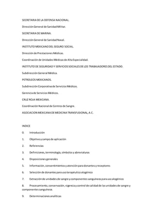 SECRETARIA DE LA DEFENSA NACIONAL.
DirecciónGeneral de SanidadMilitar.
SECRETARIA DE MARINA.
DirecciónGeneral de SanidadNaval.
INSTITUTO MEXICANODEL SEGURO SOCIAL.
Direcciónde PrestacionesMédicas.
Coordinaciónde UnidadesMédicasde AltaEspecialidad.
INSTITUTO DE SEGURIDAD Y SERVICIOSSOCIALESDELOS TRABAJADORESDEL ESTADO.
SubdirecciónGeneral Médica.
PETROLEOS MEXICANOS.
SubdirecciónCorporativade ServiciosMédicos.
Gerenciade ServiciosMédicos.
CRUZ ROJA MEXICANA.
CoordinaciónNacional de Centrosde Sangre.
ASOCIACION MEXICANA DEMEDICINA TRANSFUSIONAL,A.C.
INDICE
0. Introducción
1. Objetivoycampode aplicación
2. Referencias
3. Definiciones,terminología,símbolosy abreviaturas
4. Disposicionesgenerales
5. Información,consentimientosyatenciónparadonantesyreceptores
6. Selecciónde donantesparausoterapéuticoalogénico
7. Extracciónde unidadesde sangre ycomponentessanguíneosparausoalogénico
8. Procesamiento,conservación,vigenciaycontrol de calidadde lasunidadesde sangre y
componentessanguíneos
9. Determinacionesanalíticas
 
