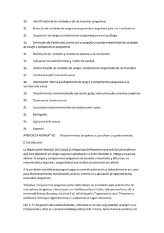 10. Identificaciónde lasunidadesyde lasmuestrassanguíneas
11. Selecciónde unidadesde sangre ycomponentessanguíneosparausotransfusional
12. Disposiciónde sangre ycomponentessanguíneosparausoautólogo
13. Solicitudesde transfusión,suministroyrecepción,trasladoyreadmisiónde unidades
de sangre y componentessanguíneos
14. Transfusiónde unidadesyreaccionesadversasalatransfusión
15. Evaluaciónde laconformidadycontrol de calidad
16. Destinofinal de lasunidadesde sangre,componentessanguíneosyde lasmuestras
17. Comité de medicinatransfusional
18. Informaciónrelativaaladisposiciónde sangre ycomponentessanguíneosala
secretaríade salud
19. Procedimientosnormalizadosde operación,guías,instructivos,documentosyregistros
20. Observanciade estanorma
21. Concordanciacon normasinternacionalesymexicanas
22. Bibliografía
23. Vigilanciade lanorma
24. Vigencia
APENDICEA NORMATIVO Procedimientosterapéuticosparadiversospadecimientos.
0. Introducción
La OrganizaciónMundial de laSaludyla OrganizaciónPanamericanade laSaludestablecen
que para abastecerde sangre seguraa la poblaciónse debe fomentarel trabajoenequipo,
obtenerlasangre y componentessanguíneosde donantes voluntariosyaltruistas,no
remuneradosyregulares,asegurándoseque recibanunaatenciónde calidad.
A la par debenestablecerse programasparaunaevaluaciónestrictade losdonantesasícomo
para el procesamiento,conservación,análisis,suministroy aplicaciónterapéuticade los
productossanguíneos.
Todoslos componentessanguíneoscolectadosdebenserestudiadosparaladetecciónde
marcadoresde agentesinfecciosostransmisiblesportransfusión,talescomoel virusde la
inmunodeficienciahumana, losvirusByC de la hepatitis,Trypanosomacruzi, Treponema
pallidumyotrosque segúndiversascircunstanciasse hagannecesarios.
Con el finde garantizarla autosuficiencia,coberturauniversal yseguridadde lasangre ysus
componentes,debe actualizarse el marcojurídicoenlamateria,fomentarunacoordinación
 