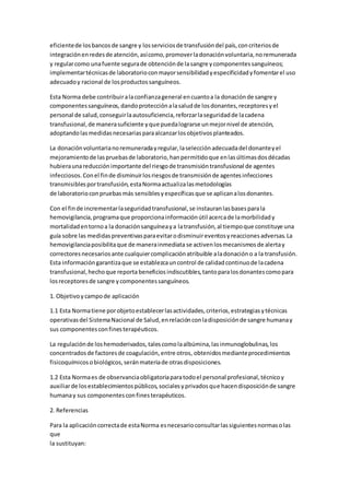 eficientede losbancosde sangre y losserviciosde transfusióndel país,concriteriosde
integraciónenredesde atención,asícomo,promoverladonaciónvoluntaria,noremunerada
y regularcomo unafuente segurade obtenciónde lasangre ycomponentessanguíneos;
implementartécnicasde laboratorioconmayorsensibilidadyespecificidadyfomentarel uso
adecuadoy racional de losproductossanguíneos.
Esta Norma debe contribuiralaconfianzageneral encuantoa la donaciónde sangre y
componentessanguíneos,dandoprotecciónalasaludde losdonantes,receptoresyel
personal de salud,conseguirlaautosuficiencia,reforzarlaseguridadde lacadena
transfusional,de manerasuficiente yque puedalograrse unmejornivel de atención,
adoptandolasmedidasnecesariasparaalcanzarlosobjetivosplanteados.
La donaciónvoluntarianoremuneradayregular,laselecciónadecuadadel donanteyel
mejoramientode laspruebasde laboratorio,hanpermitidoque enlasúltimasdosdécadas
hubieraunareducciónimportante del riesgode transmisióntransfusional de agentes
infecciosos.Conel finde disminuirlosriesgosde transmisiónde agentesinfecciones
transmisiblesportransfusión,estaNormaactualizalasmetodologías
de laboratorioconpruebasmás sensiblesyespecíficasque se aplicanalosdonantes.
Con el finde incrementarlaseguridadtransfusional,se instauranlasbasesparala
hemovigilancia,programaque proporcionainformaciónútil acercade lamorbilidady
mortalidadentornoa la donaciónsanguíneaya latransfusión,al tiempoque constituye una
guía sobre las medidaspreventivasparaevitarodisminuireventosyreaccionesadversas.La
hemovigilanciaposibilitaque de manerainmediata se activenlosmecanismosde alertay
correctoresnecesariosante cualquiercomplicaciónatribuible aladonacióno a la transfusión.
Esta informacióngarantizaque se establezcauncontrol de calidadcontinuode lacadena
transfusional,hechoque reporta beneficiosindiscutibles,tantoparalosdonantescomopara
losreceptoresde sangre ycomponentessanguíneos.
1. Objetivoycampode aplicación
1.1 Esta Normatiene porobjetoestablecerlasactividades,criterios,estrategiasytécnicas
operativasdel SistemaNacional de Salud,enrelaciónconladisposiciónde sangre humanay
sus componentesconfinesterapéuticos.
La regulaciónde loshemoderivados,talescomolaalbúmina,lasinmunoglobulinas,los
concentradosde factoresde coagulación,entre otros, obtenidosmedianteprocedimientos
fisicoquímicosobiológicos,seránmateriade otrasdisposiciones.
1.2 Esta Normaes de observanciaobligatoriaparatodoel personal profesional,técnicoy
auxiliarde losestablecimientospúblicos,socialesyprivadosque hacendisposiciónde sangre
humanay sus componentesconfinesterapéuticos.
2. Referencias
Para la aplicacióncorrectade estaNorma esnecesarioconsultarlassiguientesnormasolas
que
la sustituyan:
 
