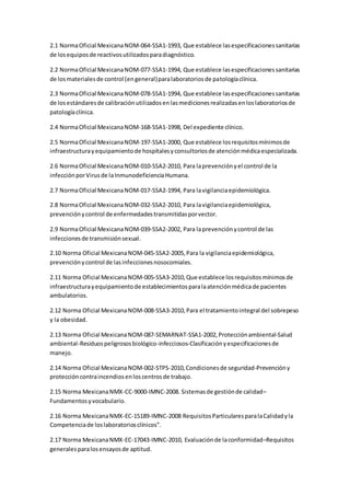 2.1 NormaOficial MexicanaNOM-064-SSA1-1993, Que establece lasespecificacionessanitarias
de losequiposde reactivosutilizadosparadiagnóstico.
2.2 NormaOficial MexicanaNOM-077-SSA1-1994, Que establece lasespecificacionessanitarias
de losmaterialesde control (engeneral)paralaboratoriosde patologíaclínica.
2.3 NormaOficial MexicanaNOM-078-SSA1-1994, Que establece lasespecificacionessanitarias
de losestándaresde calibraciónutilizadosenlasmedicionesrealizadasenloslaboratoriosde
patologíaclínica.
2.4 NormaOficial MexicanaNOM-168-SSA1-1998, Del expediente clínico.
2.5 NormaOficial MexicanaNOM-197-SSA1-2000, Que establece losrequisitosmínimosde
infraestructurayequipamientode hospitalesyconsultoriosde atenciónmédicaespecializada.
2.6 NormaOficial MexicanaNOM-010-SSA2-2010, Para laprevenciónyel control de la
infecciónporVirusde laInmunodeficienciaHumana.
2.7 NormaOficial MexicanaNOM-017-SSA2-1994, Para lavigilanciaepidemiológica.
2.8 NormaOficial MexicanaNOM-032-SSA2-2010, Para lavigilanciaepidemiológica,
prevenciónycontrol de enfermedadestransmitidasporvector.
2.9 NormaOficial MexicanaNOM-039-SSA2-2002, Para laprevenciónycontrol de las
infeccionesde transmisiónsexual.
2.10 Norma Oficial MexicanaNOM-045-SSA2-2005,Para la vigilanciaepidemiológica,
prevenciónycontrol de lasinfeccionesnosocomiales.
2.11 Norma Oficial MexicanaNOM-005-SSA3-2010,Que establece losrequisitosmínimosde
infraestructurayequipamientode establecimientosparalaatenciónmédicade pacientes
ambulatorios.
2.12 Norma Oficial MexicanaNOM-008-SSA3-2010,Para el tratamientointegral del sobrepeso
y la obesidad.
2.13 Norma Oficial MexicanaNOM-087-SEMARNAT-SSA1-2002,Protecciónambiental-Salud
ambiental-Residuospeligrososbiológico-infecciosos-Clasificaciónyespecificacionesde
manejo.
2.14 Norma Oficial MexicanaNOM-002-STPS-2010,Condicionesde seguridad-Prevencióny
proteccióncontraincendiosenloscentrosde trabajo.
2.15 Norma MexicanaNMX-CC-9000-IMNC-2008. Sistemasde gestiónde calidad–
Fundamentosyvocabulario.
2.16 Norma MexicanaNMX-EC-15189-IMNC-2008 RequisitosParticularesparalaCalidadyla
Competenciade loslaboratoriosclínicos”.
2.17 Norma MexicanaNMX-EC-17043-IMNC-2010, Evaluaciónde laconformidad–Requisitos
generalesparalosensayosde aptitud.
 