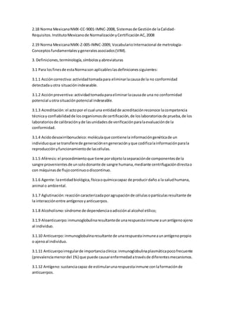 2.18 Norma MexicanaNMX-CC-9001-IMNC-2008, Sistemasde Gestiónde laCalidad-
Requisitos.InstitutoMexicanode NormalizaciónyCertificaciónAC,2008
2.19 Norma MexicanaNMX-Z-005-IMNC-2009, VocabularioInternacional de metrología-
Conceptosfundamentalesygeneralesasociados(VIM).
3. Definiciones,terminología,símbolosyabreviaturas
3.1 Para losfinesde estaNormason aplicableslasdefinicionessiguientes:
3.1.1 Accióncorrectiva: actividadtomadapara eliminarlacausade la no conformidad
detectadauotra situaciónindeseable.
3.1.2 Acciónpreventiva: actividadtomadaparaeliminarlacausade una no conformidad
potencial uotra situaciónpotencial indeseable.
3.1.3 Acreditación: el actopor el cual una entidadde acreditaciónreconoce lacompetencia
técnicay confiabilidadde losorganismosde certificación,de loslaboratoriosde prueba,de los
laboratoriosde calibraciónyde lasunidadesde verificaciónparalaevaluaciónde la
conformidad.
3.1.4 Acidodesoxirribonucleico: moléculaque contienelainformacióngenéticade un
individuoque se transfierede generaciónengeneraciónyque codificalainformaciónparala
reproducciónyfuncionamientode lascélulas.
3.1.5 Aféresis:el procedimientoque tiene porobjetolaseparaciónde componentesde la
sangre provenientesde unsolodonante de sangre humana,mediante centrifugacióndirectao
con máquinasde flujocontinuoodiscontinuo.
3.1.6 Agente:laentidadbiológica,físicaoquímicacapaz de producirdaño a la saludhumana,
animal o ambiental.
3.1.7 Aglutinación: reaccióncaracterizadaporagrupaciónde célulasopartículasresultante de
la interacciónentre antígenosyanticuerpos.
3.1.8 Alcoholismo: síndrome de dependenciaoadicciónal alcohol etílico;
3.1.9 Aloanticuerpo: inmunoglobulinaresultantede unarespuestainmune aunantígenoajeno
al individuo.
3.1.10 Anticuerpo: inmunoglobulinaresultante de unarespuestainmuneaunantígenopropio
o ajenoal individuo.
3.1.11 Anticuerpoirregularde importanciaclínica: inmunoglobulinaplasmáticapocofrecuente
(prevalenciamenordel 1%) que puede causarenfermedadatravésde diferentesmecanismos.
3.1.12 Antígeno:sustanciacapaz de estimularunarespuestainmune conlaformaciónde
anticuerpos.
 
