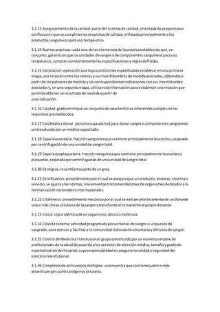 3.1.13 Aseguramientode lacalidad: parte del sistemade calidad,orientadade proporcionar
confianzaenque se cumpliránlosrequisitosde calidad,enfocadaprincipalmente alos
productossanguíneosparauso terapéutico.
3.1.14 Buenasprácticas: cada uno de loselementosde laprácticaestablecida que,en
conjunto,garantizanque lasunidadesde sangre yde componentessanguíneosparauso
terapéutico,cumplanconstantemente lasespecificacionesyreglasdefinidas.
3.1.15 Calibración:operaciónque bajocondicionesespecificadasestablece,enunaprimera
etapa,una relaciónentre losvaloresysusincertidumbresde medidaasociadas,obtenidasa
partir de lospatronesde medidaylas correspondientesindicacionesconsusincertidumbre
asociadasy, enuna segundaetapa,utilizaestainformaciónparaestablecerunarelaciónque
permitaobtenerunresultadode medidaapartir de
una indicación.
3.1.16 Calidad:grado enel que un conjuntode característicasinherentescumple conlos
requisitosprestablecidos.
3.1.17 Candidatoa donar: personacuyaaptitud para donar sangre o componentessanguíneos
será evaluadaporunmédicocapacitado.
3.1.18 Capa leucocitaria: fracciónsanguíneaque contiene principalmenteleucocitos,separada
por centrifugaciónde unaunidadde sangre total.
3.1.19 Capa leucoplaquetaria: fracciónsanguíneaque contiene principalmente leucocitosy
plaquetas,separadaporcentrifugaciónde unaunidadde sangre total.
3.1.20 Centigray:lacentésimaparte de ungray.
3.1.21 Certificación: procedimientoporel cual se aseguraque unproducto, proceso,sistemao
servicio,se ajustaalas normas,lineamientosorecomendacionesde organismosdedicadosala
normalizaciónnacionalesointernacionales.
3.1.22 Citaféresis: procedimientomecánicoporel cual se extrae selectivamente de undonante
una o más líneascelularesde lasangre ytransfunde el remanenteal propiodonante.
3.1.23 Clona:copia idénticade unorganismo,célulaomolécula.
3.1.24 Colectaexterna: actividadprogramadaporunbanco de sangre o unpuestode
sangrado,para acercar y facilitara la comunidadladonaciónvoluntariayaltruistade sangre.
3.1.25 Comité de MedicinaTransfusional: grupoconstituidoporunnúmerovariable de
profesionalesde lasaludde acuerdoalos serviciosde atenciónmédica,tamañoygradode
especializacióndelhospital,cuyaresponsabilidadesasegurarlacalidadyseguridaddel
ejerciciotransfusional.
3.1.26 Complejosde anticuerposmúltiples: unamuestraque contienecuatroomás
aloanticuerposcontraantígenoscelulares.
 