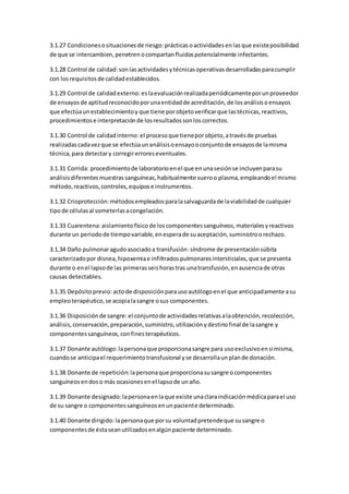 3.1.27 Condicionesosituacionesde riesgo: prácticasoactividadesenlasque existeposibilidad
de que se intercambien,penetrenocompartanfluidospotencialmente infectantes.
3.1.28 Control de calidad: sonlasactividadesytécnicasoperativasdesarrolladasparacumplir
con los requisitosde calidadestablecidos.
3.1.29 Control de calidadexterno: eslaevaluaciónrealizadaperiódicamenteporunproveedor
de ensayosde aptitudreconocidoporunaentidadde acreditación,de losanálisisoensayos
que efectúaunestablecimientoy que tiene porobjetoverificarque lastécnicas,reactivos,
procedimientose interpretaciónde losresultadossonloscorrectos.
3.1.30 Control de calidadinterno: el procesoque tieneporobjeto,atravésde pruebas
realizadascadavezque se efectúaunanálisisoensayooconjuntode ensayosde lamisma
técnica,para detectary corregirerroreseventuales.
3.1.31 Corrida: procedimientode laboratorioenel que enunasesiónse incluyenparasu
análisisdiferentesmuestrassanguíneas,habitualmente sueroo plasma,empleandoel mismo
método,reactivos,controles,equipose instrumentos.
3.1.32 Crioprotección: métodosempleadosparalasalvaguardade laviabilidadde cualquier
tipode célulasal someterlasacongelación.
3.1.33 Cuarentena:aislamientofísico de loscomponentessanguíneos,materialesyreactivos
durante un periodode tiempovariable,enesperade suaceptación,suministroorechazo.
3.1.34 Daño pulmonaragudoasociadoa transfusión: síndrome de presentaciónsúbita
caracterizadopor disnea,hipoxemiae infiltradospulmonaresintersticiales,que se presenta
durante o enel lapsode las primerasseishorastras unatransfusión,enausenciade otras
causas detectables.
3.1.35 Depósitoprevio: actode disposiciónparausoautólogoenel que anticipadamente asu
empleoterapéutico,se acopialasangre osus componentes.
3.1.36 Disposiciónde sangre: el conjuntode actividadesrelativasalaobtención,recolección,
análisis,conservación,preparación,suministro,utilizaciónydestinofinal de lasangre y
componentessanguíneos,confinesterapéuticos.
3.1.37 Donante autólogo: lapersonaque proporcionasangre para usoexclusivoensímisma,
cuandose anticipael requerimientotransfusional yse desarrollaunplande donación.
3.1.38 Donante de repetición:lapersonaque proporcionasusangre ocomponentes
sanguíneosendoso más ocasionesenel lapsode unaño.
3.1.39 Donante designado: lapersonaenlaque existe unaclaraindicaciónmédicaparael uso
de su sangre o componentessanguíneosenunpaciente determinado.
3.1.40 Donante dirigido: lapersonaque porsu voluntadpretendeque susangre o
componentesde éstaseanutilizadosenalgúnpaciente determinado.
 