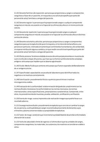 3.1.41 Donante familiarode reposición: personaque proporcionasusangre o componentes
sanguíneosa favorde un paciente,enrespuestaauna solicitudespecíficaporparte del
personal de salud,familiaresoamigosdel paciente.
3.1.42 Donante regular: la personaque haproporcionadosangre o cualquiercomponente
sanguíneoenmás de una ocasión enel lapsode losúltimosdosañosen el mismocentrode
colecta.
3.1.43 Donante de repetición: lapersonaque haproporcionadosangre ocualquier
componente sanguíneoenmásde unaocasiónenel lapsode losúltimosdosañosendistintos
centrosde colecta.
3.1.44 Donante voluntarioyaltruista: personaque proporcionasusangre ocomponentes
sanguíneosparauso terapéuticode quienlorequiera,sinlaintenciónde beneficiarauna
personaenparticular,motivadaúnicamenteporsentimientoshumanitariosy de solidaridad,
sinesperarretribuciónalgunaacambioy sinque medie unasolicitudespecíficaporparte del
personal de salud,familiaresoamigosdel paciente.
3.1.45 Efecto prozona: fenómenodebidoal excesode anticuerpospresentesenmuestrasde
suerono diluidooabajas diluciones,que hace que se formenpreferentemente complejos
antígeno-anticuerpoque impidenque se observe aglutinación.
3.1.46 Eluido:Mediofluidoque contiene anticuerposque fueronseparadosdeliberadamente
de un antígenocelular.
3.1.47 Especificidad: capacidadde unapruebade laboratorioparaidentificartodoslos
negativosonoreactivoscorrectamente.
3.1.48 Esterilización: procedimientosfísicosoquímicosparaeliminaroinactivar
microrganismosviables.
3.1.49 Evaluaciónde la conformidad: ladeterminacióndelgradode cumplimientoconlas
normasoficialesmexicanasolaconformidadconlasnormasmexicanas,lasnormas
internacionalesuotrasespecificaciones,prescripcionesocaracterísticas.Comprende,entre
otros,los procedimientosde muestreo,prueba,calibración,certificaciónyverificación.
3.1.50 Eventode riesgo: sucesoimprevistoode realizacióninseguraque podríallevaraun
resultadoadverso.
3.1.51 Exsanguineotransfusión: procedimientoterapéuticoque consiste encambiarlasangre
de una persona,sustituyéndolaporsangre reconstituidaproveniente de donantescuyos
eritrocitosyplasmaconserventodassuspropiedadesterapéuticas.
3.1.52 Factor de riesgo: condiciónque incrementalaprobabilidadde desarrollarenfermedado
alteraciónde lasalud.
3.1.53 Fecha de caducidado límite de vigencia: el últimodíaenque lasunidadesde sangre,
componentessanguíneos,losmateriales,lassustanciasylosreactivosse consideranviableso
útiles.
 