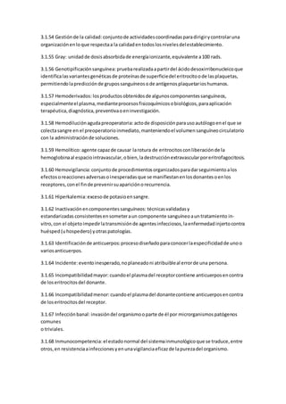 3.1.54 Gestiónde la calidad:conjuntode actividadescoordinadasparadirigirycontrolaruna
organizaciónenloque respectaa la calidadentodoslosnivelesdelestablecimiento.
3.1.55 Gray: unidadde dosisabsorbidade energíaionizante,equivalente a100 rads.
3.1.56 Genotipificaciónsanguínea: pruebarealizadaapartirdel ácidodesoxirribonucleicoque
identificalasvariantesgenéticasde proteínasde superficiedel eritrocitoode lasplaquetas,
permitiendolapredicciónde grupossanguíneosode antígenosplaquetarioshumanos.
3.1.57 Hemoderivados: losproductosobtenidosde algunoscomponentessanguíneos,
especialmenteel plasma,medianteprocesosfisicoquímicosobiológicos,paraaplicación
terapéutica,diagnóstica,preventivaoeninvestigación.
3.1.58 Hemodiluciónagudapreoperatoria: actode disposiciónparausoautólogoenel que se
colectasangre en el preoperatorioinmediato,manteniendoel volumensanguíneocirculatorio
con la administraciónde soluciones.
3.1.59 Hemolítico:agente capazde causar larotura de eritrocitosconliberaciónde la
hemoglobinaal espaciointravascular,obien,ladestrucciónextravascularporeritrofagocitosis.
3.1.60 Hemovigilancia: conjuntode procedimientosorganizadosparadarseguimientoalos
efectosoreaccionesadversasoinesperadasque se manifiestanenlosdonantesoenlos
receptores,conel finde prevenirsuapariciónorecurrencia.
3.1.61 Hiperkalemia: excesode potasioensangre.
3.1.62 Inactivaciónencomponentessanguíneos: técnicasvalidadasy
estandarizadas consistentesensometeraun componente sanguíneoauntratamiento in-
vitro, con el objetoimpedirlatransmisiónde agentesinfecciosos,laenfermedadinjertocontra
huésped(uhospedero) yotraspatologías.
3.1.63 Identificaciónde anticuerpos: procesodiseñadoparaconocerlaespecificidadde unoo
variosanticuerpos.
3.1.64 Incidente:eventoinesperado,noplaneadoni atribuibleal errorde una persona.
3.1.65 Incompatibilidadmayor: cuandoel plasmadel receptorcontiene anticuerposencontra
de loseritrocitosdel donante.
3.1.66 Incompatibilidadmenor: cuandoel plasmadel donantecontiene anticuerposencontra
de loseritrocitosdel receptor.
3.1.67 Infecciónbanal: invasióndel organismooparte de él por microrganismospatógenos
comunes
o triviales.
3.1.68 Inmunocompetencia: el estadonormal del sistemainmunológicoque se traduce,entre
otros,en resistenciaainfeccionesyenunavigilanciaeficazde lapurezadel organismo.
 