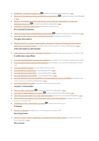  MedlinePlus:Trasplantede médula ósea (Biblioteca Nacional de Medicina)Disponible en inglés
 Opciones de tratamientopara la leucemia linfoblástica agudainfantil (InstitutoNacional del Cáncer)Disponible
en inglés
 Opciones de tratamientopara la leucemia mieloide aguda,síndromes mielodisplásicos y la leucemia
mielomonocítica juvenil (InstitutoNacional del Cáncer)Disponible en inglés
 Tratamiento contra la leucemia en niños (SociedadAmericana del Cáncer)
Prevención/Exámenes
 Grupos de riesgo de la leucemia linfoblástica agudainfantil (InstitutoNacional del Cáncer)Disponible en inglés
 Leucemias en niños:Causas,factoresde riesgoy prevención (SociedadAmericana del Cáncer)
Terapia alternativa
 Medicina integrativay terapiascomplementarias y alternativas:Terapias que forman parte de la atención
médica para el cáncerde la sangre (Sociedadde Lucha contra la Leucemia y el Linfoma) - PDFDisponible en inglés
Sobrellevando laenfermedad
 Cómo enfrentarse a la leucemia y el linfoma en los niños (Sociedadde Lucha contra la Leucemia y el Linfoma) - PDF
Condicionesespecíficas
 Leucemia aguda linfoblástica para pacientes pediátricos (Universidadde Texas, CentroM.D. Anderson para el Cáncer)
 Leucemia aguda mielógena para pacientespediátricos (Universidadde Texas, Centro M.D. Andersonpara el Cáncer) -
PDF
 Leucemia linfoblástica aguda(AsociaciónMédica Americana) - PDF
 Leucemia linfocítica aguda (LLA) - EnciclopediaDisponible en inglés
 Leucemia linfocítica crónica (LLC) - EnciclopediaDisponible en inglés
 Leucemia mielógena crónica (LMC) - EnciclopediaDisponible en inglés
 Leucemia mielomonocítica crónica (CMML)y leucemia mielomonocítica juvenil(JMML) (Sociedad de Lucha
contra la Leucemia y el Linfoma)- PDFDisponible en inglés
 Leucemia promielocítica aguda (Hospital de Investigación sobreNiños St. Jude)
Asuntos relacionados
 Cánceren niños y adolescentes (InstitutoNacional del Cáncer)Disponible en inglés
 Exposición a campos magnéticosy elcáncer (Instituto Nacional del Cáncer)Disponible en inglés
 ¿Qué debe preguntaralmédico de su hijo sobre la leucemia? (Sociedad Americana del Cáncer)Disponible en inglés
 Selección de un especialista en cáncerde la sangre o de un centrode tratamiento (Sociedadde Lucha contrala
Leucemia y el Linfoma)- PDF
 Tratamiento de niños y adolescentes concáncer (InstitutoNacional del Cáncer)
Finanzas
 Cáncery sus finanzas (Sociedadde Lucha contrala Leucemiay el Linfoma) - PDF
Investigaciones
 ¿Qué hay de nuevo en las investigacionesy eltratamiento de la leucemia en niños? (SociedadAmericana del
Cáncer)Disponible en inglés
Directorios
 