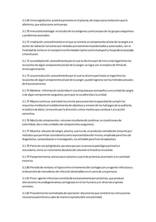 3.1.69 Inmunoglobulina: proteínapresente enel plasma,de mayorpesomolecularque la
albúmina,que actúacomo anticuerpo.
3.1.70 Inmunohematología: el estudiode losantígenosyanticuerposde losgrupossanguíneos
y problemasasociados.
3.1.71 Irradiación:procedimientoenel que se somete uncomponente celularde lasangre a la
acción de radiaciónionizante pormétodospreviamenteestandarizadosyautorizados,conla
finalidadde evitarenel receptorlaenfermedadinjertocontrahuésped(uhospedero)asociada
a transfusión.
3.1.72 Leucodepleción: procedimientoporel cual se disminuyende tresomáslogaritmoslos
leucocitosde algúncomponentecelularde lasangre;se logra con el empleode filtrosde
tercerageneración.
3.1.73 Leucorreducción: procedimientoporel cual se disminuyenhastaunlogaritmolos
leucocitosde algúncomponentecelularde lasangre;puede lograrse conlosmétodosactuales
de fraccionamiento.
3.1.74 Marbete: informacióncontenidaenunaetiquetaque acompañaa unaunidadde sangre
o de algúncomponente sanguíneo,peroque novaadheridaa launidad.
3.1.75 Mejora continua: actividadrecurrente paraaumentarlacapacidadde cumplirlos
requisitosmedianteel establecimientode objetivosyatravésde los hallazgosde laauditoría,
el análisisde datos,larevisiónporladirecciónuotrosmediosque conducenala acción
correctiva.
3.1.76 Mezcla de componentes: volumenresultantede combinar,encondicionesde
esterilidad,dosomásunidadesde componentessanguíneos.
3.1.77 Muestra: alícuota de sangre,plasma,sueroode unproducto extraídadel conjuntopor
métodosque permitanconsiderarlacomorepresentativadel mismo,empleadaparafinesde
diagnóstico,comprobaciónoinvestigación,noutilizable parafinesterapéuticos.
3.1.78 Paciente conpoliglobulia: personaque porunprocesopatológicoprimarioo
secundario,tiene unincrementoabsolutodel volumeneritrocíticocirculante.
3.1.79 Paraproteinemia: presenciaenplasmaosuerode proteínasanormalesoencantidad
excesiva.
3.1.80 Periodode ventana: el lapsoentre el momentodel contagioconunagente infecciosoy
el desarrollode marcadoresde infeccióndetectablesenel suerode unapersona.
3.1.81 Prion:agente infecciosoconstituidoexclusivamenteporproteínas,que produce
alteracionesneurodegenerativascontagiosasenel serhumanoyen diversasespecies
animales.
3.1.82 Procedimientonormalizadode operación: documentoque contienelasinstrucciones
necesariasparallevara cabo de manerareproducible unaactividad.
 
