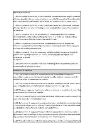 sesiónde eritroaféresis.
3.1.95 Concentradode eritrocitosensoluciónaditiva: unidadque contiene mayoritariamente
glóbulosrojos,obtenidosporfraccionamientode unaunidadde sangre total de una donación
únicao de unasesiónde aféresisalaque se añade unasolución nutritivaoconservadora.
3.1.96 Concentradode eritrocitosensoluciónaditivasinlacapa leucoplaquetaria: unidadde
glóbulosrojosde laque se ha eliminadogranparte lacapa donde se localizanlosleucocitosy
lasplaquetas.
3.1.97 Concentradode eritrocitosleucodepletado: unidadde glóbulosrojossometidaa
eliminaciónde leucocitoshastaunacifraigual o menorde un millónporunidad,desde su
extracciónmediante aféresisomediantetécnicasde filtrado.
3.1.98 Concentradosde eritrocitoslavados: unidadde glóbulosrojosde laque se han
removidoenproporciónsuficiente el plasmaylacapa leucoplaquetariamediante enjuagues
sucesivosconsoluciónsalinaisotónica.
3.1.99 Concentradode eritrocitoscongelados: unidadde glóbulosrojosenunasoluciónde
glicerol,comoagente preservador,que permite conservarlosabajastemperaturase
incrementarsuperiodo
de vigencia.
3.1.100 Concentradode eritrocitosirradiados: unidadde glóbulosrojossometidaatécnicas
estandarizadasde radiaciónionizante.
Preparadosconplaquetas
3.1.101 Concentradode plaquetas: unidadque contieneprincipalmentetrombocitos
suspendidosenplasma,obtenidosporaféresisopreparadosmediante fraccionamientode
unidadesde sangre frescade unadonaciónúnica.
3.1.102 Concentradode plaquetasunitarioorecuperado: unidadque contiene trombocitosen
suspensión,obtenidamediante fraccionamientode unaunidadde sangre total.
3.1.103 Mezclade plaquetas: el volumenresultantede combinarencondicionesde esterilidad
variasunidadesde plaquetasrecuperadas.
3.1.104 Concentradode plaquetasobtenidasporaféresis: unidadque contienetrombocitosen
suspensiónobtenidapormétodosde aféresis.
3.1.105 Concentradode plaquetasleucodepletado: unidadomezclade trombocitossometidas
a eliminaciónde glóbulosblancoshastaunacifraigual o menorde un millónporunidad,desde
su extracciónmedianteaféresisomediantetécnicasde filtrado.
3.1.106 Concentradode plaquetaslavadas: unidadomezclacontrombocitosrecuperadosu
obtenidosporaféresis,de laque se ha removidoenproporciónsuficiente elplasmamediante
enjuaguessucesivosconsoluciónsalinaisotónicaconosinamortiguador.
3.1.107 Plaquetasirradiadas: unidadomezclade plaquetassometidaatécnicas estandarizadas
 
