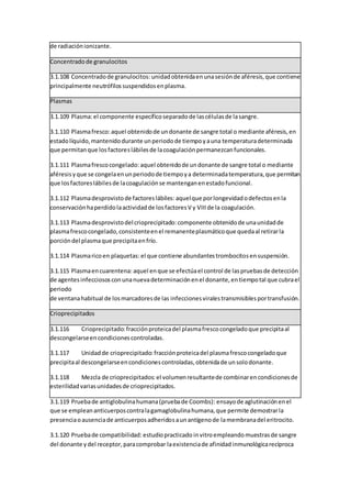 de radiaciónionizante.
Concentradode granulocitos
3.1.108 Concentradode granulocitos: unidadobtenidaenunasesiónde aféresis,que contiene
principalmente neutrófilossuspendidosenplasma.
Plasmas
3.1.109 Plasma:el componente específicoseparadode lascélulasde lasangre.
3.1.110 Plasmafresco: aquel obtenidode undonante de sangre total o mediante aféresis,en
estadolíquido,mantenidodurante unperiodode tiempoyauna temperaturadeterminada
que permitanque losfactoreslábilesde lacoagulaciónpermanezcanfuncionales.
3.1.111 Plasmafrescocongelado: aquel obtenidode undonante de sangre total o mediante
aféresisyque se congelaenunperiodode tiempoya determinadatemperatura,que permitan
que losfactoreslábilesde lacoagulaciónse mantenganenestadofuncional.
3.1.112 Plasmadesprovistode factoreslábiles: aquelque porlongevidadodefectosenla
conservaciónhaperdidolaactividadde losfactoresV y VIIIde la coagulación.
3.1.113 Plasmadesprovistodelcrioprecipitado:componente obtenidode unaunidadde
plasmafrescocongelado,consistenteenel remanenteplasmáticoque quedaal retirarla
porcióndel plasmaque precipitaenfrío.
3.1.114 Plasmaricoen plaquetas: el que contiene abundantestrombocitosensuspensión.
3.1.115 Plasmaencuarentena: aquel enque se efectúael control de laspruebasde detección
de agentesinfecciososconunanuevadeterminaciónenel donante,entiempotal que cubrael
periodo
de ventanahabitual de losmarcadoresde las infeccionesviralestransmisiblesportransfusión.
Crioprecipitados
3.1.116 Crioprecipitado:fracciónproteicadel plasmafrescocongeladoque precipitaal
descongelarseencondicionescontroladas.
3.1.117 Unidadde crioprecipitado:fracciónproteicadel plasmafrescocongeladoque
precipitaal descongelarseencondicionescontroladas,obtenidade unsolodonante.
3.1.118 Mezcla de crioprecipitados: el volumenresultantede combinarencondicionesde
esterilidadvariasunidadesde crioprecipitados.
3.1.119 Pruebade antiglobulinahumana(pruebade Coombs): ensayode aglutinaciónenel
que se empleananticuerposcontralagamaglobulinahumana,que permite demostrarla
presenciaoausenciade anticuerposadheridosaunantígenode lamembranadel eritrocito.
3.1.120 Pruebade compatibilidad: estudiopracticado invitroempleandomuestrasde sangre
del donante ydel receptor,paracomprobar laexistenciade afinidadinmunológicarecíproca
 