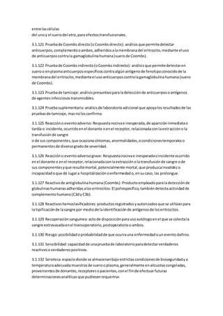 entre lascélulas
del uno y el suerodel otro,para efectostransfusionales.
3.1.121 Pruebade Coombsdirecto(oCoombsdirecto): análisisque permitedetectar
anticuerpos,complementooambos,adheridosalamembranadel eritrocito,mediante eluso
de anticuerposcontrala gamaglobulinahumana(suerode Coombs).
3.1.122 Pruebade Coombsindirecto(oCoombsindirecto): análisisque permitedetectaren
sueroo enplasmaanticuerposespecíficoscontraalgúnantígenode fenotipoconocidode la
membranadel eritrocito,medianteel usoanticuerposcontralagamaglobulinahumana(suero
de Coombs).
3.1.123 Pruebade tamizaje: análisispresuntivoparaladetecciónde anticuerposoantígenos
de agentesinfecciosostransmisibles.
3.1.124 Pruebasuplementaria: análisisde laboratorioadicional que apoyalosresultadosde las
pruebasde tamizaje,masnolosconfirma.
3.1.125 Reaccióno eventoadverso: Respuestanocivae inesperada,de aparicióninmediatao
tardía o incidente,ocurridoenel donante oenel receptor,relacionadaconlaextraccióno la
transfusiónde sangre
o de sus componentes,que ocasionasíntomas,anormalidades,ocondicionestemporaleso
permanentesde diversogradode severidad.
3.1.126 Reaccióno eventoadversograve: Respuestanocivae inesperadaoincidenteocurrido
enel donante o enel receptor,relacionadaconlaextracciónola transfusiónde sangre ode
sus componentesyque resultemortal,potencialmente mortal,que produzcainvalidezo
incapacidadoque dé lugara hospitalizaciónoenfermedado,ensucaso, las prolongue.
3.1.127 Reactivode antiglobulinahumana(Coombs): Productoempleadoparaladetecciónde
globulinashumanasadheridasaloseritrocitos.El poliespecífico,tambiéndetectaactividadde
complementohumano(C3dyC3b).
3.1.128 Reactivoshemoclasificadores:productosregistradosyautorizadosque se utilizanpara
la tipificaciónde lasangre por mediode laidentificaciónde antígenosde loseritrocitos.
3.1.129 Recuperaciónsanguínea: actode disposiciónparausoautólogoenel que se colectala
sangre extravasadaenel transoperatorio,postoperatoriooambos.
3.1.130 Riesgo:posibilidadoprobabilidadde que ocurrauna enfermedadouneventodañino.
3.1.131 Sensibilidad: capacidadde unapruebade laboratorioparadetectarverdaderos
reactivoso verdaderospositivos.
3.1.132 Seroteca:espaciodonde se almacenanbajoestrictascondicionesde bioseguridadya
temperaturaadecuadamuestrasde suerooplasma,generalmente enalícuotascongeladas,
provenientesde donantes,receptoresopacientes,conel finde efectuarfuturas
determinacionesanalíticasque pudiesenrequerirse.
 